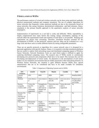 International Journal of Network Security & Its Applications (IJNSA), Vol.5, No.2, March 2013
54
5 SIMULATION IN WSNS
The performance analysis of wired and wireless networks can be done using analytical methods,
physical measurement methods and computer simulation. The use of complex algorithms for
sensor networks that frequently violate analytical methods are due to the constraints forced on
sensor networks, like energy limitation, decentralized collaboration and fault tolerance. Hence,
simulation is the primary feasible approach to the quantitative analysis of sensor networks
[5][3][4][7].
Implementation of experiments on a test bed is costly and difficulty. While, repeatability is
largely compromised since many factors like routing, energy consumption, topology of the
network affect the experimental results and isolation of each factor is not possible. Running real
experiments are always time consuming. Therefore, simulation becomes essential for the
developments of WSNs, so that protocols, schemes and new ideas can be evaluated on a very
large scale and allow users to isolate different factors by tuning configurable parameters.
There are no specific protocols or algorithms for a sensor network since it is designed for a
particular application with specific features. Hence, it is essential to develop simulation platforms
that are useful to explore both networking issues and distributed computing aspects of Wireless
Sensor Networks. Network Simulation Tools are used which makes it difficult to apply for
exploring distributed computing issues. The research area of WSNs results in continuously
developing new protocols and components which have to be tested. This increases the cost for
developing and deployment of sensor nodes. An alternative to the development of real sensor
nodes is to use simulation environments that are widely practiced in other networking domains. In
Wireless Sensor Networks, the situation is quite different because WSNs have special
characteristics that are to be considered and have to be made available for simulation
environments.
Table 1 Comparison of Operating Systems used in WSNs
OS /
Features
LiteOS TinyOS Mantis Contiki SOS
Current
license
GPL BSD BSD BSD Modified BSD
Website www.liteos.n
et
www.tinyos.n
et
Mantis.cs.color
ado.edu
www.sics.se/co
ntiki
Projects.nesl.u
cla.edu/public/
sos-2x/doc/
Remote
scriptable
wireless shell
Yes(on the
base PC,
Unix
commands
supported)
No(applicatio
n specific
shell such as
SimpleCmd
exists)
No(on-the-mote
shell is
supported)
No(on-the-mote
shell is
supported)
No
Remote File
system
interface for
networked
nodes
Yes No No No No
File system Hierarchial
Unix-like
Single
level(ELF,
Matchbox)
No (will be
available in 1.1)
Single level No
Thread
support
Yes Partial
(through Tiny
Threads)
Yes Yes(also
supports proto
threads)
No
 