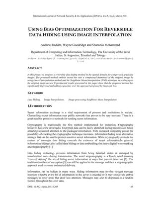 International Journal of Network Security & Its Applications (IJNSA), Vol.5, No.2, March 2013
DOI : 10.5121/ijnsa.2013.5205 65
USING BIAS OPTIMIAZATION FOR REVERSIBLE
DATA HIDING USING IMAGE INTERPOLATION
Andrew Rudder, Wayne Goodridge and Shareeda Mohammed
Department of Computing and Information Technology, The University of the West
Indies, St Augustine, Trinidad and Tobago
andrew.rudder@gmail.comwayne.goodridge@sta.uwi.edushareeda.mohammed@gmai
l.com
ABSTRACT
In this paper, we propose a reversible data hiding method in the spatial domain for compressed grayscale
images. The proposed method embeds secret bits into a compressed thumbnail of the original image by
using a novel interpolation method and the Neighbour Mean Interpolation (NMI) technique as scaling up to
the original image occurs. Experimental results presented in this paper show that the proposed method has
significantly improved embedding capacities over the approach proposed by Jung and Yoo.
KEYWORDS
Data Hiding, Image Interpolation, Image processing,Neighbour Mean Interpolation
1.INTRODUCTION
Secret information exchange is a vital requirement of persons and institutions in society.
Channelling secret information over public networks has proven to be very insecure. There is a
great need for protective methods for sending secret information.
Cryptography is traditionally the first method implemented for protection. Cryptography
however, has a few drawbacks. Encrypted data can be easily identified during transmission hence
attracting unwanted attention to the packaged information. With increased computing power the
possibility of cracking the cryptographic technique increases. Information hiding is an alternative
strategy that can be used to protect sensitive secret information. While cryptography protects the
content of messages data hiding conceals the existence of secret information.In general,
information hiding (also called data hiding or data embedding) includes digital watermarking
and steganography [1].
Data hiding technology prevents information from being detected, stolen or damaged by
unauthorized users during transmission. The word stegano-graphy is a Greek word meaning
“covered writing” the art of hiding secret information in ways that prevent detection [2]. The
traditional method of encryption [3] can still be applied to the message and then a stegonographic
approach used to ensure undetected delivery.
Information can be hidden in many ways. Hiding information may involve straight message
insertion whereby every bit of information in the cover is encoded or it may selectively embed
messages in noisy areas that draw less attention. Messages may also be dispersed in a random
fashion throughout the cover data.
 