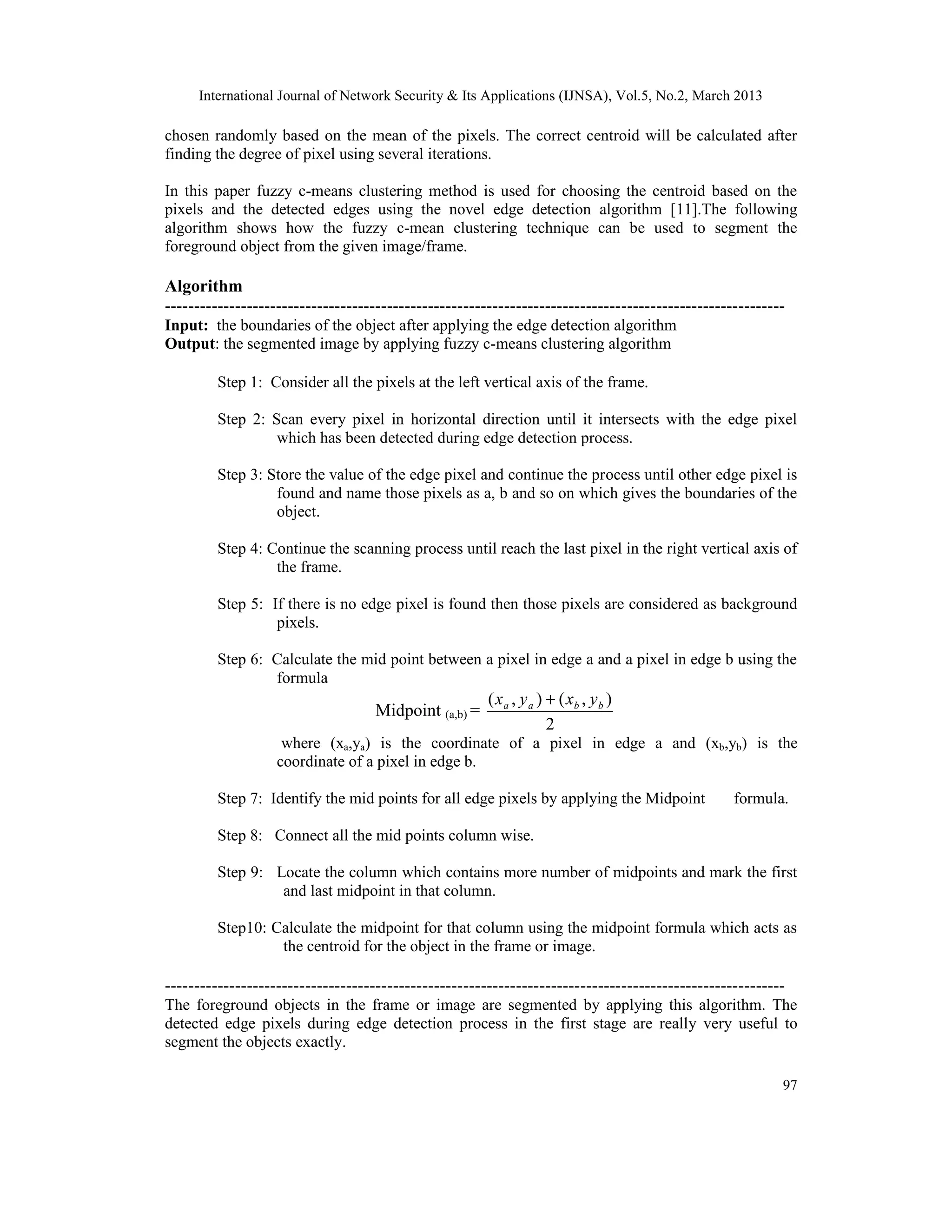 International Journal of Network Security & Its Applications (IJNSA), Vol.5, No.2, March 2013
97
chosen randomly based on the mean of the pixels. The correct centroid will be calculated after
finding the degree of pixel using several iterations.
In this paper fuzzy c-means clustering method is used for choosing the centroid based on the
pixels and the detected edges using the novel edge detection algorithm [11].The following
algorithm shows how the fuzzy c-mean clustering technique can be used to segment the
foreground object from the given image/frame.
Algorithm
----------------------------------------------------------------------------------------------------------
Input: the boundaries of the object after applying the edge detection algorithm
Output: the segmented image by applying fuzzy c-means clustering algorithm
Step 1: Consider all the pixels at the left vertical axis of the frame.
Step 2: Scan every pixel in horizontal direction until it intersects with the edge pixel
which has been detected during edge detection process.
Step 3: Store the value of the edge pixel and continue the process until other edge pixel is
found and name those pixels as a, b and so on which gives the boundaries of the
object.
Step 4: Continue the scanning process until reach the last pixel in the right vertical axis of
the frame.
Step 5: If there is no edge pixel is found then those pixels are considered as background
pixels.
Step 6: Calculate the mid point between a pixel in edge a and a pixel in edge b using the
formula
Midpoint (a,b) =
2
),(),( bbaa yxyx +
where (xa,ya) is the coordinate of a pixel in edge a and (xb,yb) is the
coordinate of a pixel in edge b.
Step 7: Identify the mid points for all edge pixels by applying the Midpoint formula.
Step 8: Connect all the mid points column wise.
Step 9: Locate the column which contains more number of midpoints and mark the first
and last midpoint in that column.
Step10: Calculate the midpoint for that column using the midpoint formula which acts as
the centroid for the object in the frame or image.
----------------------------------------------------------------------------------------------------------
The foreground objects in the frame or image are segmented by applying this algorithm. The
detected edge pixels during edge detection process in the first stage are really very useful to
segment the objects exactly.
 