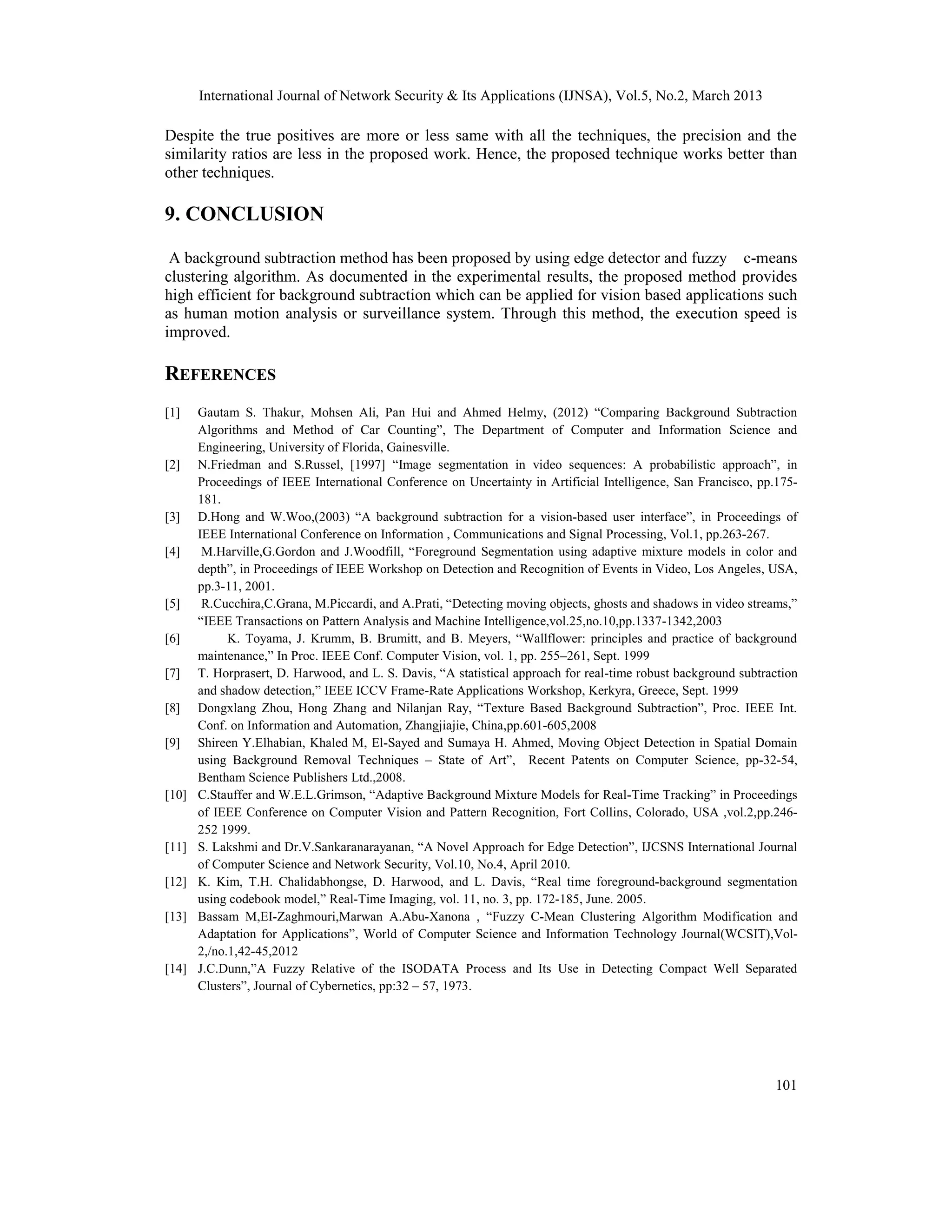 International Journal of Network Security & Its Applications (IJNSA), Vol.5, No.2, March 2013
101
Despite the true positives are more or less same with all the techniques, the precision and the
similarity ratios are less in the proposed work. Hence, the proposed technique works better than
other techniques.
9. CONCLUSION
A background subtraction method has been proposed by using edge detector and fuzzy c-means
clustering algorithm. As documented in the experimental results, the proposed method provides
high efficient for background subtraction which can be applied for vision based applications such
as human motion analysis or surveillance system. Through this method, the execution speed is
improved.
REFERENCES
[1] Gautam S. Thakur, Mohsen Ali, Pan Hui and Ahmed Helmy, (2012) “Comparing Background Subtraction
Algorithms and Method of Car Counting”, The Department of Computer and Information Science and
Engineering, University of Florida, Gainesville.
[2] N.Friedman and S.Russel, [1997] “Image segmentation in video sequences: A probabilistic approach”, in
Proceedings of IEEE International Conference on Uncertainty in Artificial Intelligence, San Francisco, pp.175-
181.
[3] D.Hong and W.Woo,(2003) “A background subtraction for a vision-based user interface”, in Proceedings of
IEEE International Conference on Information , Communications and Signal Processing, Vol.1, pp.263-267.
[4] M.Harville,G.Gordon and J.Woodfill, “Foreground Segmentation using adaptive mixture models in color and
depth”, in Proceedings of IEEE Workshop on Detection and Recognition of Events in Video, Los Angeles, USA,
pp.3-11, 2001.
[5] R.Cucchira,C.Grana, M.Piccardi, and A.Prati, “Detecting moving objects, ghosts and shadows in video streams,”
“IEEE Transactions on Pattern Analysis and Machine Intelligence,vol.25,no.10,pp.1337-1342,2003
[6] K. Toyama, J. Krumm, B. Brumitt, and B. Meyers, “Wallflower: principles and practice of background
maintenance,” In Proc. IEEE Conf. Computer Vision, vol. 1, pp. 255–261, Sept. 1999
[7] T. Horprasert, D. Harwood, and L. S. Davis, “A statistical approach for real-time robust background subtraction
and shadow detection,” IEEE ICCV Frame-Rate Applications Workshop, Kerkyra, Greece, Sept. 1999
[8] Dongxlang Zhou, Hong Zhang and Nilanjan Ray, “Texture Based Background Subtraction”, Proc. IEEE Int.
Conf. on Information and Automation, Zhangjiajie, China,pp.601-605,2008
[9] Shireen Y.Elhabian, Khaled M, El-Sayed and Sumaya H. Ahmed, Moving Object Detection in Spatial Domain
using Background Removal Techniques – State of Art”, Recent Patents on Computer Science, pp-32-54,
Bentham Science Publishers Ltd.,2008.
[10] C.Stauffer and W.E.L.Grimson, “Adaptive Background Mixture Models for Real-Time Tracking” in Proceedings
of IEEE Conference on Computer Vision and Pattern Recognition, Fort Collins, Colorado, USA ,vol.2,pp.246-
252 1999.
[11] S. Lakshmi and Dr.V.Sankaranarayanan, “A Novel Approach for Edge Detection”, IJCSNS International Journal
of Computer Science and Network Security, Vol.10, No.4, April 2010.
[12] K. Kim, T.H. Chalidabhongse, D. Harwood, and L. Davis, “Real time foreground-background segmentation
using codebook model,” Real-Time Imaging, vol. 11, no. 3, pp. 172-185, June. 2005.
[13] Bassam M,EI-Zaghmouri,Marwan A.Abu-Xanona , “Fuzzy C-Mean Clustering Algorithm Modification and
Adaptation for Applications”, World of Computer Science and Information Technology Journal(WCSIT),Vol-
2,/no.1,42-45,2012
[14] J.C.Dunn,”A Fuzzy Relative of the ISODATA Process and Its Use in Detecting Compact Well Separated
Clusters”, Journal of Cybernetics, pp:32 – 57, 1973.
 