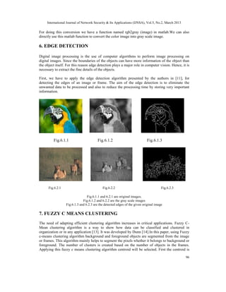 International Journal of Network Security & Its Applications (IJNSA), Vol.5, No.2, March 2013
96
For doing this conversion we have a function named rgb2gray (image) in matlab.We can also
directly use this matlab function to convert the color image into gray scale image.
6. EDGE DETECTION
Digital image processing is the use of computer algorithms to perform image processing on
digital images. Since the boundaries of the objects can have more information of the object than
the object itself. For this reason edge detection plays a major role in computer vision. Hence, it is
necessary to extract the fine details of the objects.
First, we have to apply the edge detection algorithm presented by the authors in [11], for
detecting the edges of an image or frame. The aim of the edge detection is to eliminate the
unwanted data to be processed and also to reduce the processing time by storing very important
information.
Fig.6.1.1 Fig.6.1.2 Fig.6.1.3
Fig.6.2.1 Fig.6.2.2 Fig.6.2.3
Fig.6.1.1 and 6.2.1 are original images;
Fig.6.1.2 and 6.2.2 are the gray scale images
Fig.6.1.3 and 6.2.3 are the detected edges of the given original image
7. FUZZY C MEANS CLUSTERING
The need of adapting efficient clustering algorithm increases in critical applications. Fuzzy C-
Mean clustering algorithm is a way to show how data can be classified and clustered in
organization or in any application [13]. It was developed by Dunn [14].In this paper, using Fuzzy
c-means clustering algorithm background and foreground objects are segmented from the image
or frames. This algorithm mainly helps to segment the pixels whether it belongs to background or
foreground. The number of clusters is created based on the number of objects in the frames.
Applying this fuzzy c means clustering algorithm centroid will be selected. First the centroid is
 