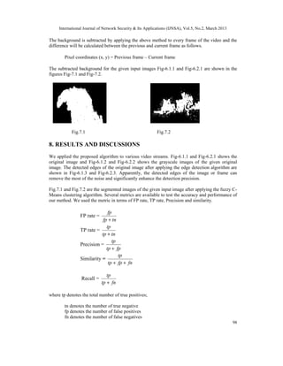 International Journal of Network Security & Its Applications (IJNSA), Vol.5, No.2, March 2013
98
The background is subtracted by applying the above method to every frame of the video and the
difference will be calculated between the previous and current frame as follows.
Pixel coordinates (x, y) = Previous frame – Current frame
The subtracted background for the given input images Fig-6.1.1 and Fig-6.2.1 are shown in the
figures Fig-7.1 and Fig-7.2.
Fig.7.1 Fig.7.2
8. RESULTS AND DISCUSSIONS
We applied the proposed algorithm to various video streams. Fig-6.1.1 and Fig-6.2.1 shows the
original image and Fig-6.1.2 and Fig-6.2.2 shows the grayscale images of the given original
image. The detected edges of the original image after applying the edge detection algorithm are
shown in Fig-6.1.3 and Fig-6.2.3. Apparently, the detected edges of the image or frame can
remove the most of the noise and significantly enhance the detection precision.
Fig.7.1 and Fig.7.2 are the segmented images of the given input image after applying the fuzzy C-
Means clustering algorithm. Several metrics are available to test the accuracy and performance of
our method. We used the metric in terms of FP rate, TP rate, Precision and similarity.
FP rate =
tnfp
fp
+
TP rate =
tntp
tp
+
Precision =
fptp
tp
+
Similarity =
fnfptp
tp
++
Recall =
fntp
tp
+
where tp denotes the total number of true positives;
tn denotes the number of true negative
fp denotes the number of false positives
fn denotes the number of false negatives
 