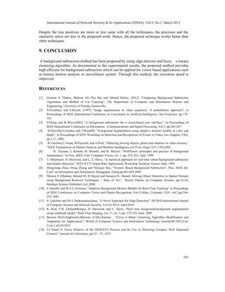 International Journal of Network Security & Its Applications (IJNSA), Vol.5, No.2, March 2013
101
Despite the true positives are more or less same with all the techniques, the precision and the
similarity ratios are less in the proposed work. Hence, the proposed technique works better than
other techniques.
9. CONCLUSION
A background subtraction method has been proposed by using edge detector and fuzzy c-means
clustering algorithm. As documented in the experimental results, the proposed method provides
high efficient for background subtraction which can be applied for vision based applications such
as human motion analysis or surveillance system. Through this method, the execution speed is
improved.
REFERENCES
[1] Gautam S. Thakur, Mohsen Ali, Pan Hui and Ahmed Helmy, (2012) “Comparing Background Subtraction
Algorithms and Method of Car Counting”, The Department of Computer and Information Science and
Engineering, University of Florida, Gainesville.
[2] N.Friedman and S.Russel, [1997] “Image segmentation in video sequences: A probabilistic approach”, in
Proceedings of IEEE International Conference on Uncertainty in Artificial Intelligence, San Francisco, pp.175-
181.
[3] D.Hong and W.Woo,(2003) “A background subtraction for a vision-based user interface”, in Proceedings of
IEEE International Conference on Information , Communications and Signal Processing, Vol.1, pp.263-267.
[4] M.Harville,G.Gordon and J.Woodfill, “Foreground Segmentation using adaptive mixture models in color and
depth”, in Proceedings of IEEE Workshop on Detection and Recognition of Events in Video, Los Angeles, USA,
pp.3-11, 2001.
[5] R.Cucchira,C.Grana, M.Piccardi, and A.Prati, “Detecting moving objects, ghosts and shadows in video streams,”
“IEEE Transactions on Pattern Analysis and Machine Intelligence,vol.25,no.10,pp.1337-1342,2003
[6] K. Toyama, J. Krumm, B. Brumitt, and B. Meyers, “Wallflower: principles and practice of background
maintenance,” In Proc. IEEE Conf. Computer Vision, vol. 1, pp. 255–261, Sept. 1999
[7] T. Horprasert, D. Harwood, and L. S. Davis, “A statistical approach for real-time robust background subtraction
and shadow detection,” IEEE ICCV Frame-Rate Applications Workshop, Kerkyra, Greece, Sept. 1999
[8] Dongxlang Zhou, Hong Zhang and Nilanjan Ray, “Texture Based Background Subtraction”, Proc. IEEE Int.
Conf. on Information and Automation, Zhangjiajie, China,pp.601-605,2008
[9] Shireen Y.Elhabian, Khaled M, El-Sayed and Sumaya H. Ahmed, Moving Object Detection in Spatial Domain
using Background Removal Techniques – State of Art”, Recent Patents on Computer Science, pp-32-54,
Bentham Science Publishers Ltd.,2008.
[10] C.Stauffer and W.E.L.Grimson, “Adaptive Background Mixture Models for Real-Time Tracking” in Proceedings
of IEEE Conference on Computer Vision and Pattern Recognition, Fort Collins, Colorado, USA ,vol.2,pp.246-
252 1999.
[11] S. Lakshmi and Dr.V.Sankaranarayanan, “A Novel Approach for Edge Detection”, IJCSNS International Journal
of Computer Science and Network Security, Vol.10, No.4, April 2010.
[12] K. Kim, T.H. Chalidabhongse, D. Harwood, and L. Davis, “Real time foreground-background segmentation
using codebook model,” Real-Time Imaging, vol. 11, no. 3, pp. 172-185, June. 2005.
[13] Bassam M,EI-Zaghmouri,Marwan A.Abu-Xanona , “Fuzzy C-Mean Clustering Algorithm Modification and
Adaptation for Applications”, World of Computer Science and Information Technology Journal(WCSIT),Vol-
2,/no.1,42-45,2012
[14] J.C.Dunn,”A Fuzzy Relative of the ISODATA Process and Its Use in Detecting Compact Well Separated
Clusters”, Journal of Cybernetics, pp:32 – 57, 1973.
 