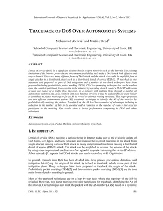 International Journal of Network Security & Its Applications (IJNSA), Vol.5, No.2, March 2013
DOI : 10.5121/ijnsa.2013.5211 131
TRACEBACK OF DOS OVER AUTONOMOUS SYSTEMS
Mohammed Alenezi1
and Martin J Reed2
1
School of Computer Science and Electronic Engineering, University of Essex, UK
mnmale@essex.ac.uk
2
School of Computer Science and Electronic Engineering, University of Essex, UK
mjreed@essex.ac.uk
ABSTRACT
Denial of service (DoS) is a significant security threat in open networks such as the Internet. The existing
limitations of the Internet protocols and the common availability tools make a DoS attack both effective and
easy to launch. There are many different forms of DoS attack and the attack size could be amplified from a
single attacker to a distributed attack such as a distributed denial of service (DDoS). IP traceback is one
important tool proposed as part of DoS mitigation and a number of traceback techniques have been
proposed including probabilistic packet marking (PPM). PPM is a promising technique that can be used to
trace the complete path back from a victim to the attacker by encoding of each router's 32-bit IP address in
at least one packet of a traffic flow. However, in a network with multiple hops through a number of
autonomous systems (AS), as is common with most Internet services, it may be undesirable for every router
to contribute to packet marking or for an AS to reveal its internal routing structure. This paper proposes
two new efficient autonomous system (AS) traceback techniques to identify the AS of the attacker by
probabilistically marking the packets. Traceback on the AS level has a number of advantages including a
reduction in the number of bits to be encoded and a reduction in the number of routers that need to
participate in the marking. Our results show a better performance comparing to PPM and other
techniques.
KEYWORDS
Autonomous System, DoS, Packet Marking, Network Security, Traceback.
1. INTRODUCTION
Denial of service (DoS) becomes a serious threat in Internet today due to the available variety of
DoS forms, size, types, and tools. Attackers can increase the involved machines in the attack from
single attacker causing a classic DoS attack to many compromised machines causing a distributed
denial of service (DDoS) attack. The attack can be amplified to increase the volume of the attack
by using non-compromised machine to reflect spoofed requests containing the victim IP address.
Arbor networks [1] reports that DDoS attacks can reach sizes of up to 40 Gigabits/sec.
In general, research into DoS has been divided into three phases: prevention, detection, and
mitigation. Identifying the origin of the attack is defined as traceback which is one part of the
mitigation phase. Many techniques have been proposed to traceback the origin of the attack.
Probabilistic packet marking (PPM)[2] and deterministic packet marking (DPM)[3] are the two
main forms of packet marking in general.
Most of the proposed techniques are on a hop-by-hop basis where the topology of the ISP is
revealed. However, this paper proposes two new techniques for traceback identifying the AS of
the attacker. Our techniques will mark the packet with the AS number (ASN) based on a dynamic
 