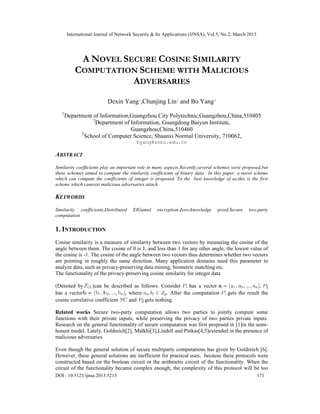 International Journal of Network Security & Its Applications (IJNSA), Vol.5, No.2, March 2013
DOI : 10.5121/ijnsa.2013.5213 171
A NOVEL SECURE COSINE SIMILARITY
COMPUTATION SCHEME WITH MALICIOUS
ADVERSARIES
Dexin Yang1
,Chunjing Lin2
and Bo Yang3
1
Department of Information,Guangzhou City Polytechnic,Guangzhou,China,510405
2
Department of Information, Guangdong Baiyun Institute,
Guangzhou,China,510460
3
School of Computer Science, Shaanxi Normal University, 710062,
byang@snnu.edu.cn
ABSTRACT
Similarity coefficients play an important role in many aspects.Recently,several schemes were proposed,but
these schemes aimed to compute the similarity coefficients of binary data. In this paper, a novel scheme
which can compute the coefficients of integer is proposed. To the best knowledge of us,this is the first
scheme which canesist malicious adversaries attack.
KEYWORDS
Similarity coefficients,Distributed EIGamal encryption,Zero-knowledge proof,Secure two-party
computation
1. INTRODUCTION
Cosine similarity is a measure of similarity between two vectors by measuring the cosine of the
angle between them. The cosine of 0 is 1, and less than 1 for any other angle; the lowest value of
the cosine is -1. The cosine of the angle between two vectors thus determines whether two vectors
are pointing in roughly the same direction. Many application domains need this parameter to
analyze data, such as privacy-preserving data mining, biometric matching etc.
The functionality of the privacy-preserving cosine similarity for integer data
(Denoted by )can be described as follows. Consider has a vector ,
has a vector , where . After the computation gets the result the
cosine correlative coefficient and gets nothing.
Related works Secure two-party computation allows two parties to jointly compute some
functions with their private inputs, while preserving the privacy of two parties private inputs.
Research on the general functionality of secure computation was first proposed in [1]in the semi-
honest model. Lately, Goldreich[2], Malkhi[3],Lindell and Pinkas[4,5]extended in the presence of
malicious adversaries.
Even though the general solution of secure multiparty computations has given by Goldreich [6].
However, these general solutions are inefficient for practical uses, because these protocols were
constructed based on the boolean circuit or the arithmetic circuit of the functionality. When the
circuit of the functionality became complex enough, the complexity of this protocol will be too
 