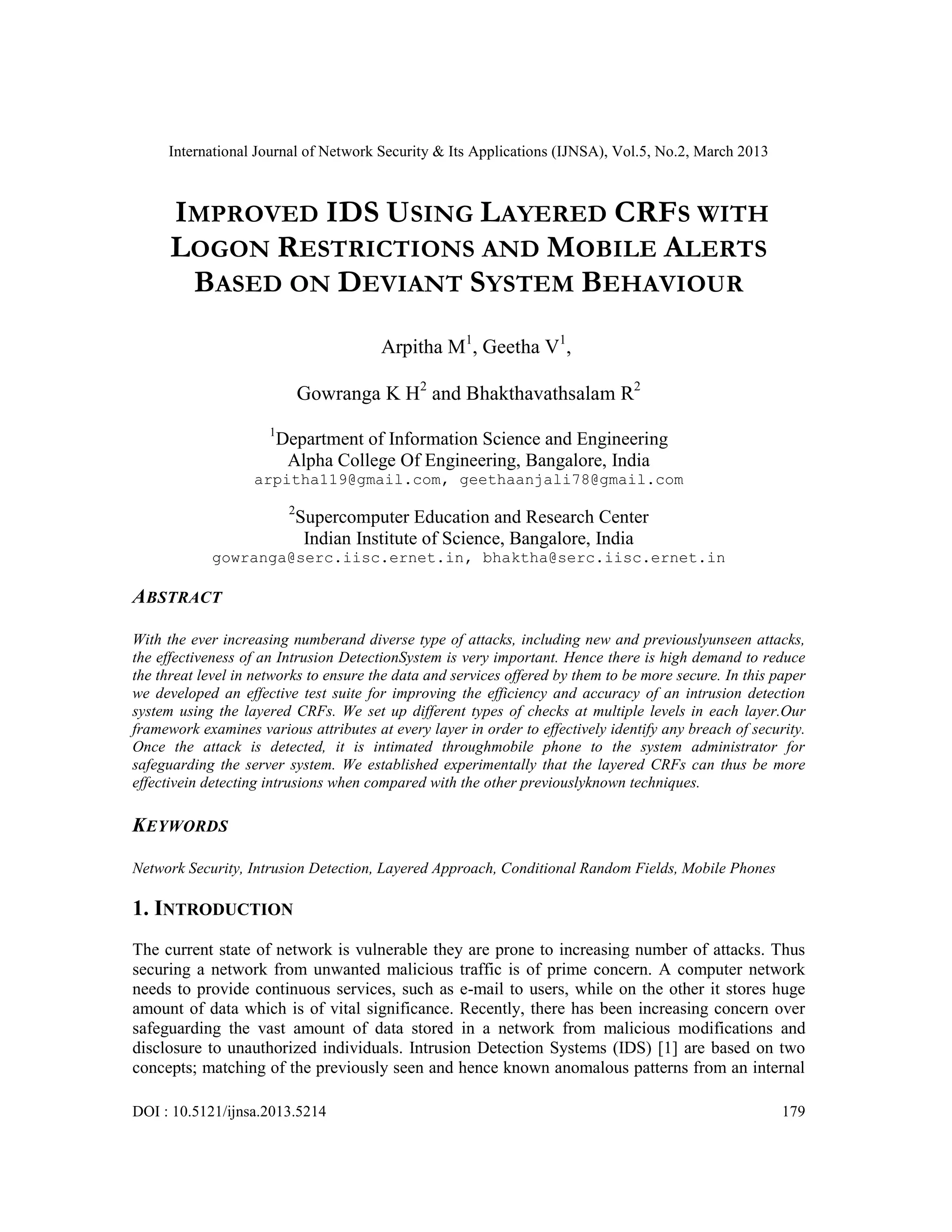 International Journal of Network Security & Its Applications (IJNSA), Vol.5, No.2, March 2013
DOI : 10.5121/ijnsa.2013.5214 179
IMPROVED IDS USING LAYERED CRFS WITH
LOGON RESTRICTIONS AND MOBILE ALERTS
BASED ON DEVIANT SYSTEM BEHAVIOUR
Arpitha M1
, Geetha V1
,
Gowranga K H2
and Bhakthavathsalam R2
1
Department of Information Science and Engineering
Alpha College Of Engineering, Bangalore, India
arpitha119@gmail.com, geethaanjali78@gmail.com
2
Supercomputer Education and Research Center
Indian Institute of Science, Bangalore, India
gowranga@serc.iisc.ernet.in, bhaktha@serc.iisc.ernet.in
ABSTRACT
With the ever increasing numberand diverse type of attacks, including new and previouslyunseen attacks,
the effectiveness of an Intrusion DetectionSystem is very important. Hence there is high demand to reduce
the threat level in networks to ensure the data and services offered by them to be more secure. In this paper
we developed an effective test suite for improving the efficiency and accuracy of an intrusion detection
system using the layered CRFs. We set up different types of checks at multiple levels in each layer.Our
framework examines various attributes at every layer in order to effectively identify any breach of security.
Once the attack is detected, it is intimated throughmobile phone to the system administrator for
safeguarding the server system. We established experimentally that the layered CRFs can thus be more
effectivein detecting intrusions when compared with the other previouslyknown techniques.
KEYWORDS
Network Security, Intrusion Detection, Layered Approach, Conditional Random Fields, Mobile Phones
1. INTRODUCTION
The current state of network is vulnerable they are prone to increasing number of attacks. Thus
securing a network from unwanted malicious traffic is of prime concern. A computer network
needs to provide continuous services, such as e-mail to users, while on the other it stores huge
amount of data which is of vital significance. Recently, there has been increasing concern over
safeguarding the vast amount of data stored in a network from malicious modifications and
disclosure to unauthorized individuals. Intrusion Detection Systems (IDS) [1] are based on two
concepts; matching of the previously seen and hence known anomalous patterns from an internal
 