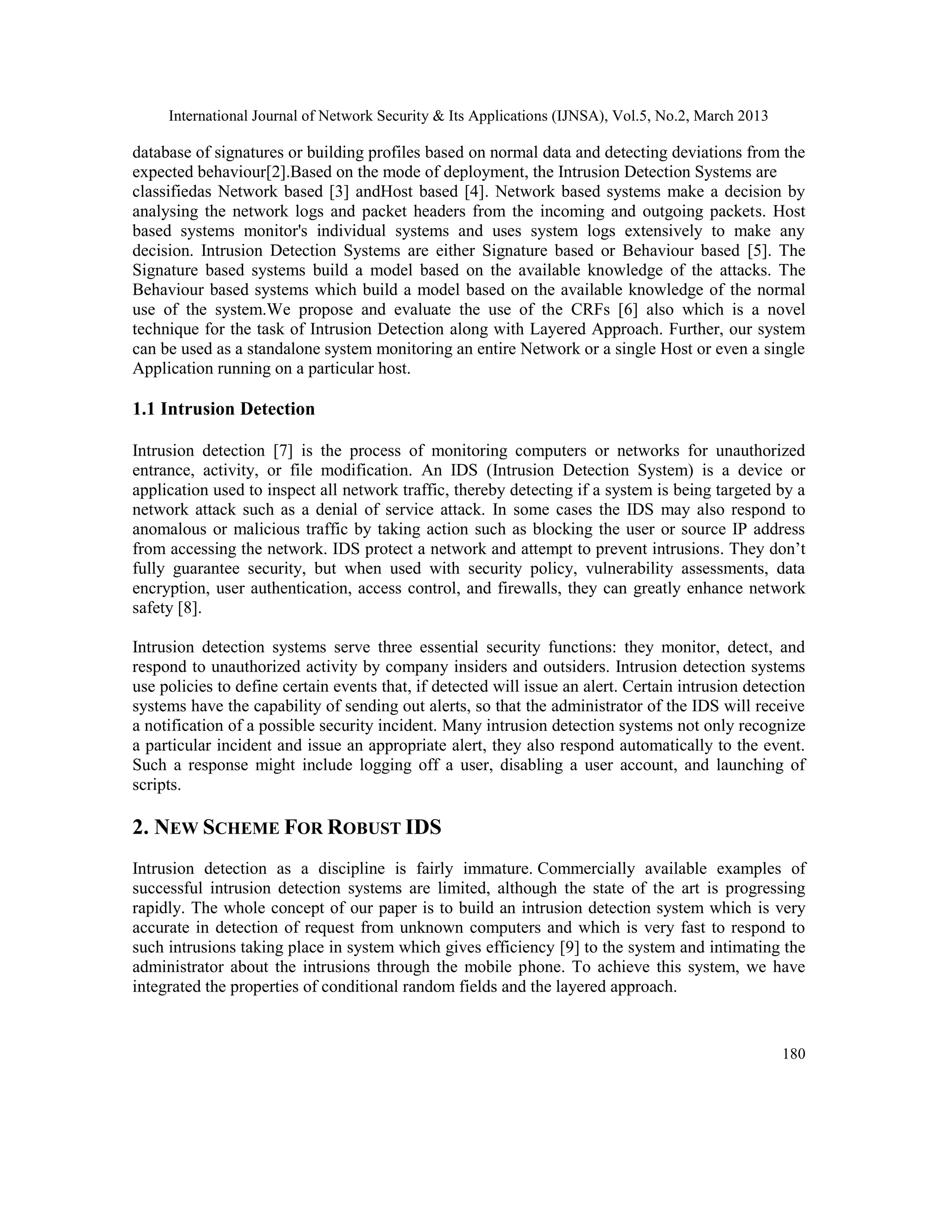 International Journal of Network Security & Its Applications (IJNSA), Vol.5, No.2, March 2013
180
database of signatures or building profiles based on normal data and detecting deviations from the
expected behaviour[2].Based on the mode of deployment, the Intrusion Detection Systems are
classifiedas Network based [3] andHost based [4]. Network based systems make a decision by
analysing the network logs and packet headers from the incoming and outgoing packets. Host
based systems monitor's individual systems and uses system logs extensively to make any
decision. Intrusion Detection Systems are either Signature based or Behaviour based [5]. The
Signature based systems build a model based on the available knowledge of the attacks. The
Behaviour based systems which build a model based on the available knowledge of the normal
use of the system.We propose and evaluate the use of the CRFs [6] also which is a novel
technique for the task of Intrusion Detection along with Layered Approach. Further, our system
can be used as a standalone system monitoring an entire Network or a single Host or even a single
Application running on a particular host.
1.1 Intrusion Detection
Intrusion detection [7] is the process of monitoring computers or networks for unauthorized
entrance, activity, or file modification. An IDS (Intrusion Detection System) is a device or
application used to inspect all network traffic, thereby detecting if a system is being targeted by a
network attack such as a denial of service attack. In some cases the IDS may also respond to
anomalous or malicious traffic by taking action such as blocking the user or source IP address
from accessing the network. IDS protect a network and attempt to prevent intrusions. They don’t
fully guarantee security, but when used with security policy, vulnerability assessments, data
encryption, user authentication, access control, and firewalls, they can greatly enhance network
safety [8].
Intrusion detection systems serve three essential security functions: they monitor, detect, and
respond to unauthorized activity by company insiders and outsiders. Intrusion detection systems
use policies to define certain events that, if detected will issue an alert. Certain intrusion detection
systems have the capability of sending out alerts, so that the administrator of the IDS will receive
a notification of a possible security incident. Many intrusion detection systems not only recognize
a particular incident and issue an appropriate alert, they also respond automatically to the event.
Such a response might include logging off a user, disabling a user account, and launching of
scripts.
2. NEW SCHEME FOR ROBUST IDS
Intrusion detection as a discipline is fairly immature. Commercially available examples of
successful intrusion detection systems are limited, although the state of the art is progressing
rapidly. The whole concept of our paper is to build an intrusion detection system which is very
accurate in detection of request from unknown computers and which is very fast to respond to
such intrusions taking place in system which gives efficiency [9] to the system and intimating the
administrator about the intrusions through the mobile phone. To achieve this system, we have
integrated the properties of conditional random fields and the layered approach.
 