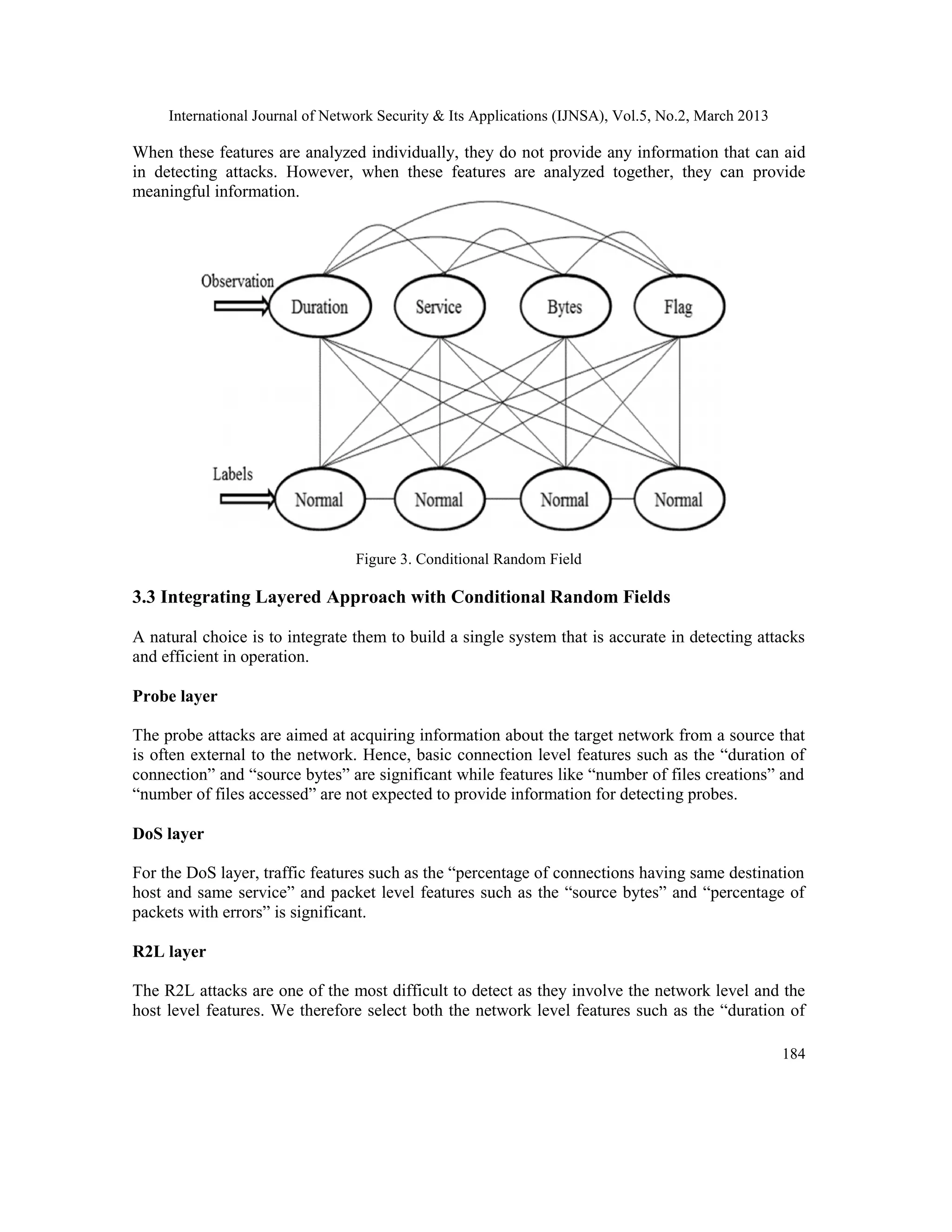 International Journal of Network Security & Its Applications (IJNSA), Vol.5, No.2, March 2013
184
When these features are analyzed individually, they do not provide any information that can aid
in detecting attacks. However, when these features are analyzed together, they can provide
meaningful information.
Figure 3. Conditional Random Field
3.3 Integrating Layered Approach with Conditional Random Fields
A natural choice is to integrate them to build a single system that is accurate in detecting attacks
and efficient in operation.
Probe layer
The probe attacks are aimed at acquiring information about the target network from a source that
is often external to the network. Hence, basic connection level features such as the “duration of
connection” and “source bytes” are significant while features like “number of files creations” and
“number of files accessed” are not expected to provide information for detecting probes.
DoS layer
For the DoS layer, traffic features such as the “percentage of connections having same destination
host and same service” and packet level features such as the “source bytes” and “percentage of
packets with errors” is significant.
R2L layer
The R2L attacks are one of the most difficult to detect as they involve the network level and the
host level features. We therefore select both the network level features such as the “duration of
 