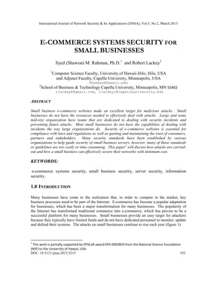 International Journal of Network Security & Its Applications (IJNSA), Vol.5, No.2, March 2013
DOI : 10.5121/ijnsa.2013.5215 193
E-COMMERCE SYSTEMS SECURITY FOR
SMALL BUSINESSES
Syed (Shawon) M. Rahman, Ph.D.1
and Robert Lackey2
1
Computer Science Faculty, University of Hawaii-Hilo, Hilo, USA
and Adjunct Faculty, Capella University, Minneapolis, USA
SRahman@Hawaii.edu
2
School of Business & Technology Capella University, Minneapolis, MN 55402
rlackey4@gmail.com, rlackey1@capellauniversity.edu
ABSTRACT
Small business e-commerce websites make an excellent target for malicious attacks. Small
businesses do not have the resources needed to effectively deal with attacks. Large and some
mid-size organization have teams that are dedicated to dealing with security incidents and
preventing future attacks. Most small businesses do not have the capabilities of dealing with
incidents the way large organizations do. Security of e-commerce websites is essential for
compliance with laws and regulations as well as gaining and maintaining the trust of consumers,
partners and stakeholders. Many security standards have been established by various
organizations to help guide security of small business servers, however, many of those standards
or guidelines are too costly or time consuming. This paper1
will discuss how attacks are carried-
out and how a small business can effectively secure their networks with minimum cost.
KEYWORDS:
e-commerce systems security, small business security, server security, information
security.
1.0 INTRODUCTION
Many businesses have come to the realization that, in order to compete in the market, key
business processes need to be part of the Internet. E-commerce has become a popular adaptation
for businesses, which has been a major transformation for many businesses. The popularity of
the Internet has transformed traditional commerce into e-commerce, which has proven to be a
successful platform for many businesses. Small businesses provide an easy target for attackers
because they typically have limited funds and do not have dedicated personnel to monitor, update
and defend their systems. The attacks on small businesses continue to rise each year (figure 1).
1
This work is partially supported by EPSCoR award EPS-0903833 from the National Science Foundation
(NSF) to the University of Hawaii, USA
 