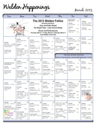 March 2013
      Sun                           Mon                           Tue                           Wed                           Thu                       Fri                            Sat
                                                                                                                                                                              1                           2
                                                                  The 2013 Walden Follies
                                                                                                                                                  MEN'S ASS'N
                                                                                                                                                  BREAKFAST 	        7:30a
                                                                                                                                                                                   TENNIS
                                                                                                                                                                                   Open Play 7a-Noon
                                                                                         Exclusive sponsors:                                      TENNIS
                                                                                                                                                                                   RALLY FOR THE
                                                                                                                                                  Drop and Drill 	      9a
                                                                          Jerry and Kathy Nispel                                                                                   CURE TOURNAMENT

                                                                   The Nispel Team - Lake Conroe Realty                                           FITNESS
                                                                                                                                                  Yoga 	             8:30a	        FITNESS
                                                                                                                                                                                   Boot Camp	    8:30a
                                                                              Dinner and Performances                                             Yacht Club
                                                                                                                                                  Happy Hour 	        5-7p
                                                             Thursday, March 7 • Friday, March 8 • Saturday, March 9
                                                                           at the Walden Yacht Club

                          3                            4                             5                               6   TENNIS               7   TENNIS                      8   TENNIS                  9
                              TENNIS                                                                                     North Country Team       Drop and Drill 	   9a           Open Play     7a-Noon
                              North Country Team           TENNIS                         TENNIS
                                                                                                                         Workouts (time TBD)      Davis Cup League (Co-Ed)
                              Workouts                     North Country Team             Drop and Drill 	      9a
                                                                                                                                                                                  FITNESS
TENNIS                                                     Workouts                                                      Co-Ed League	       7p
Open Play 	 7a-Noon                                                                                                                               FITNESS                         Boot Camp	     8:30a
                              FITNESS                                                     FITNESS
RALLY FOR THE CURE                                                                                                                                Yoga	              8:30a
                              Yoga	           8:30a        FITNESS                        Body Sculpt	         5p
TOURNAMENT                                                 Step & Core	      9a                                        FUN & GAMES
                                                                                          FUN & GAMES                  Jazz	   10:30a-1:30p FC    LADIES ASS'N
                                                           Strength & Stretch	 5p                                                                 LUNCHEON -
                              FUN & GAMES                                                 Ladies' Dominoes	 1:30-4p YC “42” Domino Club
                                                                                                                                                  FOLLIES	     11:30a
Yacht Club                    Men’s Bridge	 1-5p	    YC    FUN & GAMES                                                 Co-Ed          1-5p YC
Sunday Brunch                 Ladies Bridge	 1-5p	   YC    Silver Belles	 11a             Yacht Club
10:30 - 2                     Jazz 11:30a-12:30p	    FC    Ladies Games	 2-4p	 FC         Happy Hour 	        5-7p
                              Sara Dance Class
                              3:30 -5:30p 		          FC                                                                                  follies Dinner Theater
                                                                                                                         Social: 6 PM Dinner: 6:30 PM Performance: 7:45 PM
                     10                              11                             12                           13                          14                             15                           16
                              TENNIS
                                                           TENNIS                         TENNIS                         TENNIS                   TENNIS                          TENNIS
DAYLIGHT SAVING               North Country Team
                                                           North Country Team             Drop and Drill 	      9a       North Country Team       Drop and Drill 	      9a        Open Play     7a-Noon
TIME BEGINS                   Workouts
                                                           Workouts                                                      Workouts (time TBD)
                                                                                          FITNESS                        Co-Ed League	       7p   FITNESS
TENNIS                        FITNESS
                                                           FITNESS                        Body Sculpt	         5p                                 Yoga 	             8:30a	       FITNESS
Open Play 	     7a-Noon       Yoga	           8:30a
                                                           Step & Core	      9a                                                                                                   Boot Camp	    8:30a
                                                                                          FUN & GAMES                  FUN & GAMES             Yacht Club
                                                           Strength & Stretch	 5p
Yacht Club                    FUN & GAMES                                                 Ladies' Dominoes	 1:30-4p YC Jazz	   10:30a-1:30p FC Happy Hour 	          5-7p
Sunday Brunch                 Men’s Bridge	 1-5p	    YC                                                                “42” Domino Club
                                                           FUN & GAMES
10:30 - 2                     Ladies Bridge	 1-5p	   YC                                   Yacht Club                   Co-Ed          1-5p YC
                                                           Ladies Games	 2-4p	 FC
                              Jazz 11:30a-12:30p	    FC                                   Happy Hour 	        5-7p
                              Sara Dance Class
                              3:30 -5:30p 		          FC


                     17       TENNIS                 18                             19    TENNIS
                                                                                                                 20                          21                             22    TENNIS                 23
TENNIS                                                     TENNIS                                                        TENNIS                   TENNIS
                              North Country Team                                          Drop and Drill 	      9a
                                                                                                                                                                                  Open Play     7a-Noon
Open Play     8a-Noon                                      North Country Team                                            North Country Team       Drop and Drill 	    9a
                              Workouts                                                                                                            Quick Start Beginners
                                                           Workouts                                                      Workouts (time TBD)
                                                                                          FITNESS                                                                                 FITNESS
                                                                                                                         Co-Ed League	       7p   Adult Clinic 6-week
Yacht Club                    FITNESS                                                     Body Sculpt	         5p                                                                 Boot Camp	    8:30a
                                                           FITNESS                                                                                program begins
Sunday Brunch                 Yoga	           8:30a
                                                           Step & Core	      9a                                        FUN & GAMES
10:30 - 2                                                  Strength & Stretch	 5p                                                                 FITNESS                         COFFEE & DONUTS
                                                                                                                       Jazz	   10:30a-1:30p FC
                              FUN & GAMES                                                 FUN & GAMES                                             Yoga 	             8:30a	       WALDEN SOCIAL
                                                                                                                       “42” Domino Club
                                                                                          Ladies' Dominoes	 1:30-4p YC
                              Men’s Bridge	 1-5p	     YC   FUN & GAMES                                                 Co-Ed          1-5p YC                                     NETWORK'S
                                                                                                                                                  Yacht Club
                              Ladies Bridge	 1-5p	    YC   Ladies Games	 2-4p	 FC                                                                                                 ANNUAL MEETING	
                                                                                          Yacht Club                     Board of Trustees        Happy Hour 	        5-7p
                              Jazz 11:30a-12:30p	     FC                                                                                                                          10a YC Downstairs
                                                                                          Happy Hour 	       5-7p        Meeting	 6:30p YC        St. Patrick's
                              Sara Dance Class
                                                                                                                                                  Seafood Buffet	     6-9p
                              3:30 -5:30p 		          FC


TENNIS           24           TENNIS                 25                             26                           27      North Country Team 28                              29                           30
Open Play 7a-Noon                                          TENNIS                         TENNIS                                                  TENNIS                          TENNIS
                              North Country Team                                                                         Workouts (time TBD)
                                                           North Country Team             Drop and Drill 	      9a                                Drop and Drill 	      9a        Open Play     7a-Noon
                              Workouts                                                                                   Co-Ed League	       7p
Yacht Club                                                 Workouts
Sunday Brunch 10:30 - 2       FITNESS                                                     FITNESS                                                FITNESS                          FITNESS
                              Yoga	           8:30a        FITNESS                        Body Sculpt	         5p        FUN & GAMES             Yoga 	       8:30a	              Boot Camp	    8:30a
                                                           Step & Core	      9a                                          Jazz	   10:30a-1:30p FC Yacht Club
                     31       FUN & GAMES                  Strength & Stretch	 5p                                        “42” Domino Club        Happy Hour 	  5-7p
                                                                                          FUN & GAMES                    Co-Ed          1-5p YC                                   EASTER EGG HUNT
                              Men’s Bridge	 1-5p	    YC                                   Ladies' Dominoes	 1:30-4p YC
                              Ladies Bridge	 1-5p	   YC    FUN & GAMES                                                                                                            10a Pictures with Easter
                                                           Ladies Games	 2-4p	 FC                                        Yacht Club
                              Jazz 11:30a-12:30p	    FC                                                                                                                               Bunny
                                                                                          Yacht Club                     Anniversary/Birthday
Yacht Club                    Sara Dance Class                                                                                                                                    11a Easter Egg Hunt
                                                                                          Happy Hour 	       5-7p        Bash 	           6-9p
Easter Buffet 10:30 - 2       3:30 -5:30p 		          FC                                                                                                                          			     Racquet Club
 