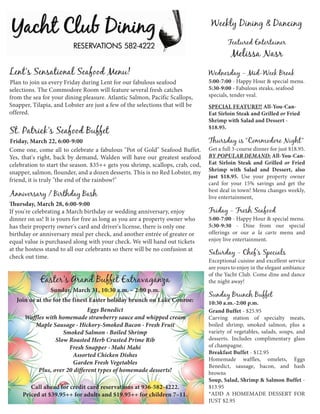 Weekly Dining & Dancing
                                                                                       Featured Entertainer
                                                                                        Melissa Nasr
Lent's Sensational Seafood Menu!                                               Wednesday - Mid-Week Break
Plan to join us every Friday during Lent for our fabulous seafood              5:00-7:00 - Happy Hour & special menu.
selections. The Commodore Room will feature several fresh catches              5:30-9:00 - Fabulous steaks, seafood
from the sea for your dining pleasure. Atlantic Salmon, Pacific Scallops,      specials, tender veal.
Snapper, Tilapia, and Lobster are just a few of the selections that will be    SPECIAL FEATURE!! All-You-Can-
offered.                                                                       Eat Sirloin Steak and Grilled or Fried
                                                                               Shrimp with Salad and Dessert -
                                                                               $18.95.
St. Patrick's Seafood Buffet
Friday, March 22, 6:00-9:00                                                    Thursday is “Commodore Night”
Come one, come all to celebrate a fabulous "Pot of Gold" Seafood Buffet.       Get a full 3-course dinner for just $18.95.
Yes, that's right, back by demand, Walden will have our greatest seafood       BY POPULAR DEMAND: All-You-Can-
celebration to start the season. $35++ gets you shrimp, scallops, crab, cod,   Eat Sirloin Steak and Grilled or Fried
                                                                               Shrimp with Salad and Dessert, also
snapper, salmon, flounder, and a dozen desserts. This is no Red Lobster, my
                                                                               just $18.95. Use your property owner
friend, it is truly "the end of the rainbow!"
                                                                               card for your 15% savings and get the
                                                                               best deal in town! Menu changes weekly,
Anniversary / Birthday Bash                                                    live entertainment,
Thursday, March 28, 6:00-9:00
If you're celebrating a March birthday or wedding anniversary, enjoy           Friday - Fresh Seafood
dinner on us! It is yours for free as long as you are a property owner who     5:00-7:00 - Happy Hour & special menu.
has their property owner's card and driver's license, there is only one        5:30-9:30 - Dine from our special
birthday or anniversary meal per check, and another entrée of greater or       offerings or our a la carte menu and
equal value is purchased along with your check. We will hand out tickets       enjoy live entertainment.
at the hostess stand to all our celebrants so there will be no confusion at
                                                                               Saturday - Chef's Specials
check out time.
                                                                               Exceptional cuisine and excellent service
                                                                               are yours to enjoy in the elegant ambiance
                                                                               of the Yacht Club. Come dine and dance
            Easter's Grand Buffet Extravaganza                                 the night away!
                Sunday, March 31, 10:30 a.m. – 2:00 p.m.
                                                                               Sunday Brunch Buffet
  Join us at the for the finest Easter holiday brunch on Lake Conroe:          10:30 a.m.-2:00 p.m.
                               Eggs Benedict                                   Grand Buffet - $25.95
      Waffles with homemade strawberry sauce and whipped cream                 Carving station of specialty meats,
         Maple Sausage · Hickory-Smoked Bacon · Fresh Fruit                    boiled shrimp, smoked salmon, plus a
                     Smoked Salmon · Boiled Shrimp                             variety of vegetables, salads, soups, and
                  Slow Roasted Herb Crusted Prime Rib                          desserts. Includes complimentary glass
                       Fresh Snapper · Mahi Mahi                               of champagne.
                        Assorted Chicken Dishes                                Breakfast Buffet - $12.95
                                                                               Homemade waffles, omelets, Eggs
                        Garden Fresh Vegetables
                                                                               Benedict, sausage, bacon, and hash
           Plus, over 20 different types of homemade desserts!                 browns
                                                                               Soup, Salad, Shrimp & Salmon Buffet -
        Call ahead for credit card reservations at 936-582-4222.               $13.95
     Priced at $39.95++ for adults and $19.95++ for children 7–11.             *ADD A HOMEMADE DESSERT FOR
                                                                               JUST $2.95
 
