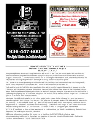 FOUNDATION PROBLEMS?
                                                                   Guaranteed Lowest Price • Lifetime Transferrable Warranty

                                                                      BBB Gold Star Award Winner • 20K Satisfied Customers
                                                                                  26th Year of Service
                                                                                                                 Rated #1
                                                                           C
                                                                               Montgomery Homeowner
                                                                                                                By Realtors
                                                                    EVEL   HECK
                                                                                       713.681.2600
                                                                                  SM




                                                                  FOUNDATION REPAIR




 13662 Hwy 105 West l Conroe, TX 77304
    www.firstchoicecollisionllc.com
           All Insurance Claims Welcome
            Enterprise Rental Car Onsite
                  Lifetime warranty
                   shuttle Service
                   Fleet Discounts


     936-447-6001
The Right Choice in Collision Repair!

                                    MONTGOMERY COUNTY MUD NO. 8
                                  SANITARY SEWER REHABILITATION PROJECT
                                           SECTIONS: 1, 2, 3, 4, 5, 7
Montgomery County Municipal Utility District No. 8 (“MCMUD No. 8”) is proceeding with a one-year sanitary
sewer rehabilitation project to rehabilitate the aging sanitary sewer distribution system infrastructure in Walden.
Re-pipe Construction, LLP is the Contractor who will be handling the rehabilitation work, and Chief Solutions is the
subcontractor handling the preliminary cleaning & televising of the sanitary sewer system.
The Contractor is currently working in Walden Section One, and expects to remain in Section One through mid-
March. Once complete with Section One, the Contractor will move into Section Two, etc.
Each resident in the MCMUD No. 8 sections listed above will be notified via door hanger 24-48 hours prior to the
Contractor working around your area. In order for the Contractor to make some repairs, it may require excavation
within the Utility Easements located generally in the resident’s front yard along the street and/or in the resident’s back
yard along the property line. If excavation is required, the resident will be notified via door hanger two (2) weeks, and
again at 24-48 hours, prior to the excavation.
We request that ALL residents who receive a door hanger notice, please do the following: 1) Locate and unscrew
your sanitary sewer service lateral clean out cap. (This is located in your yard between the house and the sewer main,
and is usually a 4" threaded PVC plastic cap.) This will help prevent sewer smells from entering your house and/or
the possibility of a sewer back up into the house or building. 2) Minimize water usage. 3) Place towels in sinks and
bathtubs covering the drains. 4) Close toilet lids. 5) Restrain all pets. 6) Verify yard gates are unlocked.
NOTICE: If your home in these sections is a weekend or vacation home, you should consider doing the items listed
above until the work in your section is completed.
Additional information regarding this project can be found on the MCMUD No. 8 website at www.
montgomerycountymud8.com, or if you have any questions or concerns, please feel free to contact the District
Engineer, Justin Abshire, P.E. at 281-363-4039, ext. 1104.
 