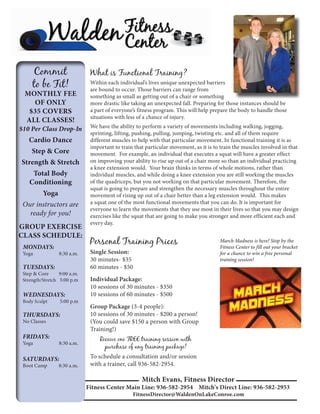 What is Functional Training?
 Within each individual’s lives unique unexpected barriers
 are bound to occur. Those barriers can range from
 something as small as getting out of a chair or something
 more drastic like taking an unexpected fall. Preparing for those instances should be
 a part of everyone’s fitness program. This will help prepare the body to handle those
 situations with less of a chance of injury.
 We have the ability to perform a variety of movements including walking, jogging,
 sprinting, lifting, pushing, pulling, jumping, twisting etc. and all of them require
 different muscles to help with that particular movement. In functional training it is as
 important to train that particular movement, as it is to train the muscles involved in that
 movement. For example, an individual that executes a squat will have a greater effect
 on improving your ability to rise up out of a chair more so than an individual practicing
 a knee extension would. Your brain thinks in terms of whole motions, rather than
 individual muscles, and while doing a knee extension you are still working the muscles
 of the quadriceps, but you not working on that particular movement. Therefore, the
 squat is going to prepare and strengthen the necessary muscles throughout the entire
 movement of rising up out of a chair better than a leg extension would. This makes
 a squat one of the most functional movements that you can do. It is important for
 everyone to learn the movements that they use most in their lives so that you may design
 exercises like the squat that are going to make you stronger and more efficient each and
 every day.


 Personal Training Prices                                March Madness is here! Stop by the
                                                         Fitness Center to fill out your bracket
 Single Session:                                         for a chance to win a free personal
 30 minutes- $35                                         training session!
 60 minutes - $50
 Individual Package:
 10 sessions of 30 minutes - $350
 10 sessions of 60 minutes - $500
 Group Package (3-4 people):
 10 sessions of 30 minutes - $200 a person!
 (You could save $150 a person with Group
 Training!)
     Receive one FREE training session with
       purchase of any training package!
 To schedule a consultation and/or session
 with a trainer, call 936-582-2954.

                       Mitch Evans, Fitness Director
Fitness Center Main Line: 936-582-2954 Mitch's Direct Line: 936-582-2953
                   FitnessDirector@WaldenOnLakeConroe.com
 