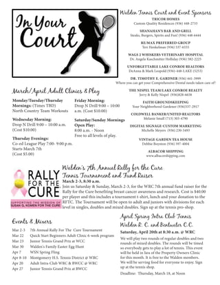 Walden Tennis Court and Event Sponsors
                                                                                     Tricor Homes
                                                                           Custom Quality Residences (936) 448-2733

                                                                               Shanahan's Bar and Grill
                                                                         Steaks, Burgers, Spirits and Fun! (936) 448-6444

                                                                                Re/Max Preferred Group
                                                                                 Teri Henkelman (936) 537-6555

                                                                       Wags 2 Whiskers Veterinary Hospital
                                                                        Dr. Angela Kaschmitter Holliday (936) 582-2225

                                                                       UNFORGETTABLE LAKE CONROE REALTORS
                                                                        DeAnna & Mark Leopold (936)-448-LAKE (5253)

                                                                        dr. Timothy E. Gardner (936) 441-3999
                                                                Where you can get your Comprehensive Dental needs taken care of!

March/April Adult Clinics & Play                                        The Nispel Team/Lake Conroe Realty
                                                                             Jerry & Kelly Nispel (936)828-6658
Monday/Tuesday/Thursday              Friday Morning:                            Faith Groundskeeping
Mornings: (Times TBD)                Drop N Drill 9:00 – 10:00            Your Neighborhood Gardener (936)537-2917
North Country Team Workouts          a.m. (Cost $10.00)
                                                                         COLDWELL BANKER/UNITED REALTORS
Wednesday Morning:                   Saturday/Sunday Mornings                 Melanie Small (713) 303-4790
Drop N Drill 9:00 – 10:00 a.m.       Open Play:                          Digital Signage-Custom Marketing
(Cost $10.00)                        8:00 a.m. - Noon                         Michelle Meyers (936) 230-5493
                                     Free to all levels of play.
Thursday Evenings:                                                            Vintage Garden Tea House
Co-ed League Play 7:00- 9:00 p.m.                                              Debbie Boynton (936) 597-4004
Starts March 7th
                                                                                    Albacor Shipping
(Cost $5.00)                                                                       www.albacorshipping.com


                              Walden's 7th Annual Rally for the Cure
                              Tennis Tournament and Fund Raiser
                              March 2-3, 8:30 a.m.
                              Join us Saturday & Sunday, March 2-3, for the WRC 7th annual fund raiser for the
                              Rally for the Cure benefiting breast cancer awareness and research. Cost is $40.00
                              per player and this includes a tournament t-shirt, lunch and your donation to the
                              RFTC. The Tournament will be open to adult and juniors with divisions for each
                              level in singles, doubles and mixed doubles. Sign up at the tennis pro-shop.

                                                                  April Spring Intra Club Tennis
Events & Mixers
                                                                  Walden R. C. and Bentwater C.C.
Mar 2-3	    7th Annual Rally For The Cure Tournament
                                                                  Saturday, April 20th at 8:30 a.m. @ WRC
Mar 22	     Quick Start Beginners Adult Clinic 6-week program
                                                                  We will play two rounds of regular doubles and two
Mar 23 	    Junior Tennis Grand Prix at WCC
                                                                  rounds of mixed doubles. The rounds will be timed
Mar 30	     Walden's Family Easter Egg Hunt                       so everybody gets to play a lot of tennis. This event
Apr 7	      WSN Spring Fling                                      will be held in lieu of the Property Owners Clinic
Apr 8-10	   Montgomery H.S. Tennis District @ WRC                 for this month. It is free to the Walden members.
Apr 20	     Adult Intra-Club WRC & BWCC @ WRC                     We will be serving food for everyone to enjoy. Sign
Apr 27	     Junior Tennis Grand Prix at BWCC                      up at the tennis shop.
                                                                  Deadline: Thursday, March 18, at Noon
 