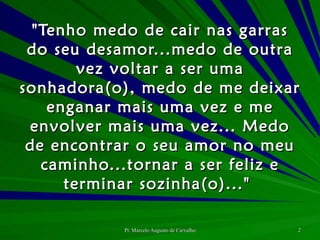 "Tenho medo de cair nas garras do seu desamor...medo de outra vez voltar a ser uma sonhadora(o), medo de me deixar enganar mais uma vez e me envolver mais uma vez... Medo de encontrar o seu amor no meu caminho...tornar a ser feliz e terminar sozinha(o)..."  