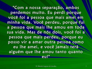 "Com a nossa separação, ambos perdemos muito. Eu perdi porque você foi a pessoa que mais amei em minha vida. Você perdeu, porque fui a pessoa que mais lhe amou em toda sua vida. Mas de nós dois, você foi a pessoa que mais perdeu, porque eu posso vir a amar outra pessoa como eu lhe amei, e você jamais terá alguém que lhe amou tanto quanto eu!" 