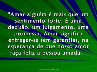 "Amar alguém é mais que um sentimento forte. É uma decisão, um julgamento, uma promessa. Amar significa entregar-se sem garantias, na esperança de que nosso amor faça feliz a pessoa amada."  
