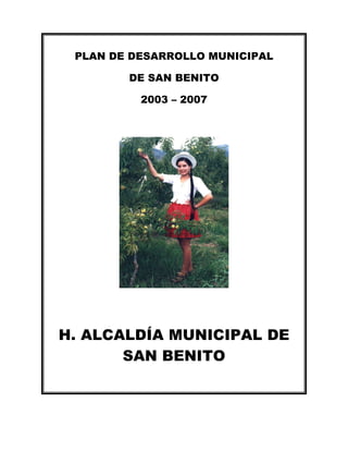 PLAN DE DESARROLLO MUNICIPAL

        DE SAN BENITO

          2003 – 2007




H. ALCALDÍA MUNICIPAL DE
       SAN BENITO
 