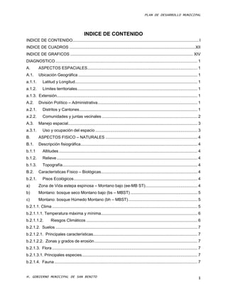 PLAN DE DESARROLLO MUNICIPAL




                                                INDICE DE CONTENIDO
INDICE DE CONTENIDO ............................................................................................................... I
INDICE DE CUADROS ............................................................................................................... XII
INDICE DE GRAFICOS ............................................................................................................ XIV
DIAGNOSTICO ............................................................................................................................. 1
A.        ASPECTOS ESPACIALES ................................................................................................. 1
A.1.      Ubicación Geográfica ......................................................................................................... 1
a.1.1.       Latitud y Longitud............................................................................................................ 1
a.1.2.       Límites territoriales .......................................................................................................... 1
a.1.3. Extensión............................................................................................................................ 1
A.2.      División Político – Administrativa........................................................................................ 1
a.2.1.       Distritos y Cantones ........................................................................................................ 1
a.2.2.       Comunidades y juntas vecinales .................................................................................... 2
A.3.      Manejo espacial.................................................................................................................. 3
a.3.1.       Uso y ocupación del espacio .......................................................................................... 3
B.        ASPECTOS FISICO – NATURALES ................................................................................. 4
B.1.      Descripción fisiográfica....................................................................................................... 4
b.1.1        Altitudes .......................................................................................................................... 4
b.1.2.       Relieve ............................................................................................................................ 4
b.1.3.       Topografía....................................................................................................................... 4
B.2.      Características Físico – Biológicas..................................................................................... 4
b.2.1.       Pisos Ecológicos ............................................................................................................. 4
a)        Zona de Vida estepa espinosa – Montano bajo (ee-MB ST) .............................................. 4
b)        Montano: bosque seco Montano bajo (bs – MBST) ........................................................... 5
c)        Montano: bosque Húmedo Montano (bh – MBST) ............................................................. 5
b.2.1.1. Clima ................................................................................................................................ 5
b.2.1.1.1. Temperatura máxima y mínima ..................................................................................... 6
b.2.1.1.2.          Riesgos Climáticos .................................................................................................. 6
b.2.1.2. Suelos ............................................................................................................................. 7
b.2.1.2.1. Principales características............................................................................................ 7
b.2.1.2.2. Zonas y grados de erosión ........................................................................................... 7
b.2.1.3. Flora ................................................................................................................................ 7
b.2.1.3.1. Principales especies...................................................................................................... 7
b.2.1.4. Fauna .............................................................................................................................. 7


H. GOBIERNO MUNICIPAL DE SAN BENITO                                                                                                              I
 
