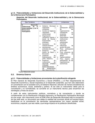 PLAN DE DESARROLLO MUNICIPAL



g.1.4. Potencialidades y limitaciones del Desarrollo Institucional, de la Gobernabilidad y
de la Democracia Participativa
       Aspectos del Desarrollo Institucional, de la Gobernabilidad y de la Democracia
       Participativa
                    Ejes Temáticos             Potencialidades               Limitaciones
               4.             Desarrollo
               Institucional,   de    la      Gobierno Municipal         No                existe
               Gobernabilidad y de la          organizado          y       participación alguna
               Democracia                      constituido                 de                   las
               Participativa                  Comité de Vigilancia        organizaciones
                                               capacitado         en       campesinas            en
                                               control social              proyectos             de
                                              Organización                desarrollo
                                               campesina vigente a        Desconfianza hacia
                                               través de Central,          instituciones
                                               Subcentrales        y      Reducido
                                               sindicatos                  presupuesto
                                              Asociación         de       municipal
                                               módulos lecheros           Influencias           de
                                              Asociaciones        y       grupos de poder
                                               sindicatos diversos        Poca      participación
                                              Presencia         del       de la mujer
                                               Distrito de Salud y        Poca presencia de
                                               Educación                   instituciones         de
                                              Captación          de       apoyo
                                               financiamiento    del      Ingobernabilidad
                                               (FPS - PDCR II )           Poco espacio de
                                              Presencia          de       participación de las
                                               instituciones      de       organizaciones
                                               desarrollo (PADER           económicas
                                               COSUDE,                 
                                               MANCOMUNIDAD
                                               DE       MUNICIPIOS
                                               DEL VALLE ALTO)
          Fuente: Elaboración propia

G.2.   Dinámica Externa

g.2.1. Potencialidades y limitaciones provenientes de la planificación atingente
El Plan General de Desarrollo Económico y Social (PGDES), y el Plan Departamental de
Desarrollo Económico y Social inspirados en el desarrollo sostenible, que han sido elaborados
en concertación con la sociedad civil y el Gobierno Nacional, articulan de manera simultanea los
ámbitos económicos, social, ambiental y político. Al ser este un instrumento válido para la
concertación y la normatividad, se convierte en un instrumento técnico para encaminar las
estrategias y líneas de acción.
A partir de estos instrumentos políticos, normativos y de concertación y donde se
complementan con la Planificación Indicativa Nacional y la Planificación Participativa Municipal
es que surge otro instrumento como el PDM (Plan de Desarrollo Municipal) bajo la concepción
de que este será, un documento que refleje la realidad del municipio donde se buscará lograr,
basándose en la concertación las demandas representativas con mayor equidad social,
económica y espacial, que sea viable y que tenga impacto en la población beneficiada.




H. GOBIERNO MUNICIPAL DE SAN BENITO                                                                   77
 
