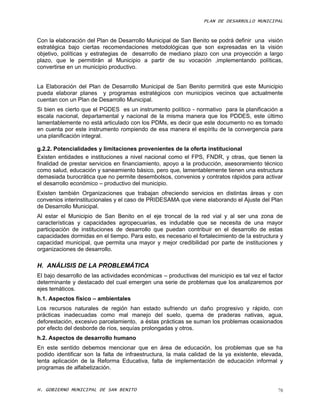 PLAN DE DESARROLLO MUNICIPAL



Con la elaboración del Plan de Desarrollo Municipal de San Benito se podrá definir una visión
estratégica bajo ciertas recomendaciones metodológicas que son expresadas en la visión
objetivo, políticas y estrategias de desarrollo de mediano plazo con una proyección a largo
plazo, que le permitirán al Municipio a partir de su vocación ,implementando políticas,
convertirse en un municipio productivo.


La Elaboración del Plan de Desarrollo Municipal de San Benito permitirá que este Municipio
pueda elaborar planes y programas estratégicos con municipios vecinos que actualmente
cuentan con un Plan de Desarrollo Municipal.
Si bien es cierto que el PGDES es un instrumento político - normativo para la planificación a
escala nacional, departamental y nacional de la misma manera que los PDDES, este último
lamentablemente no está articulado con los PDMs, es decir que este documento no es tomado
en cuenta por este instrumento rompiendo de esa manera el espíritu de la convergencia para
una planificación integral.

g.2.2. Potencialidades y limitaciones provenientes de la oferta institucional
Existen entidades e instituciones a nivel nacional como el FPS, FNDR, y otras, que tienen la
finalidad de prestar servicios en financiamiento, apoyo a la producción, asesoramiento técnico
como salud, educación y saneamiento básico, pero que, lamentablemente tienen una estructura
demasiada burocrática que no permite desembolsos, convenios y contratos rápidos para activar
el desarrollo económico – productivo del municipio.
Existen también Organizaciones que trabajan ofreciendo servicios en distintas áreas y con
convenios interinstitucionales y el caso de PRIDESAMA que viene elaborando el Ajuste del Plan
de Desarrollo Municipal.
Al estar el Municipio de San Benito en el eje troncal de la red vial y al ser una zona de
características y capacidades agropecuarias, es indudable que se necesita de una mayor
participación de instituciones de desarrollo que puedan contribuir en el desarrollo de estas
capacidades dormidas en el tiempo. Para esto, es necesario el fortalecimiento de la estructura y
capacidad municipal, que permita una mayor y mejor credibilidad por parte de instituciones y
organizaciones de desarrollo.

H. ANÁLISIS DE LA PROBLEMÁTICA
El bajo desarrollo de las actividades económicas – productivas del municipio es tal vez el factor
determinante y destacado del cual emergen una serie de problemas que los analizaremos por
ejes temáticos.
h.1. Aspectos físico – ambientales
Los recursos naturales de región han estado sufriendo un daño progresivo y rápido, con
prácticas inadecuadas como mal manejo del suelo, quema de praderas nativas, agua,
deforestación, excesivo parcelamiento, a éstas prácticas se suman los problemas ocasionados
por efecto del desborde de ríos, sequías prolongadas y otros.
h.2. Aspectos de desarrollo humano
En este sentido debemos mencionar que en área de educación, los problemas que se ha
podido identificar son la falta de infraestructura, la mala calidad de la ya existente, elevada,
lenta aplicación de la Reforma Educativa, falta de implementación de educación informal y
programas de alfabetización.


H. GOBIERNO MUNICIPAL DE SAN BENITO                                                            78
 