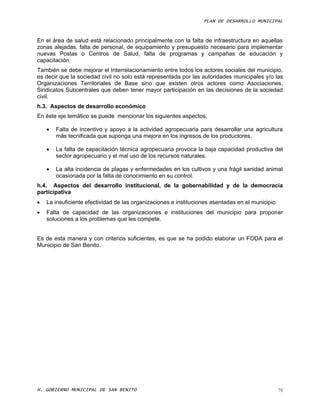 PLAN DE DESARROLLO MUNICIPAL



En el área de salud está relacionado principalmente con la falta de infraestructura en aquellas
zonas alejadas, falta de personal, de equipamiento y presupuesto necesario para implementar
nuevas Postas o Centros de Salud, falta de programas y campañas de educación y
capacitación.
También se debe mejorar el Interrelacionamiento entre todos los actores sociales del municipio,
es decir que la sociedad civil no solo está representada por las autoridades municipales y/o las
Organizaciones Territoriales de Base sino que existen otros actores como Asociaciones,
Sindicatos Subcentrales que deben tener mayor participación en las decisiones de la sociedad
civil.
h.3. Aspectos de desarrollo económico
En éste eje temático se puede mencionar los siguientes aspectos:

       Falta de incentivo y apoyo a la actividad agropecuaria para desarrollar una agricultura
        más tecnificada que suponga una mejora en los ingresos de los productores.

       La falta de capacitación técnica agropecuaria provoca la baja capacidad productiva del
        sector agropecuario y el mal uso de los recursos naturales.

       La alta incidencia de plagas y enfermedades en los cultivos y una frágil sanidad animal
        ocasionada por la falta de conocimiento en su control.
h.4. Aspectos del desarrollo institucional, de la gobernabilidad y de la democracia
participativa
   La insuficiente efectividad de las organizaciones e instituciones asentadas en el municipio
   Falta de capacidad de las organizaciones e instituciones del municipio para proponer
    soluciones a los problemas que les compete.


Es de esta manera y con criterios suficientes, es que se ha podido elaborar un FODA para el
Municipio de San Benito.




H. GOBIERNO MUNICIPAL DE SAN BENITO                                                               79
 