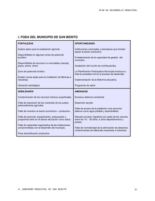 PLAN DE DESARROLLO MUNICIPAL




I. FODA DEL MUNICIPIO DE SAN BENITO

FORTALEZAS                                              OPORTUNIDADES

Suelos aptos para la explotación agrícola               Instituciones nacionales y extranjeras que brindan
                                                        apoyo al sector productivo
Disponibilidad en algunas zonas de potencial
acuífero                                                Fortalecimiento de la capacidad de gestión del
                                                        municipio.
Disponibilidad de recursos no renovables (cascajo,
grava, arena, otros)                                    Ampliación del mundo de contribuyentes.

Zona de potencial turístico                             La Planificación Participativa Municipal involucra a
                                                        toda la sociedad civil en el proceso de desarrollo.
Existen zonas aptas para la instalación de fábricas e
industrias.                                             Implementación de la Reforma educativa.

Ubicación estratégica                                   Programas de salud

DEBILIDADES                                             AMENAZAS

Contaminación de los recursos hídricos superficiales.   Excesivo deterioro ambiental

Falta de reposición de los nutrientes de los suelos     Deserción escolar
potencialmente agrícolas.
                                                        Falta de acceso de la población a los servicios
Falta de incentivo al sector económico – productivo.    básicos como agua potable y alcantarillado.

Falta de personal, equipamiento, presupuesto y          Elevado proceso migratorio por parte de los varones
programas tanto en el sector educación como salud.      entre los 15 - 50 años, a otros departamentos y
                                                        países.
Falta de capacidad organizativa de las instituciones
comprometidas con el desarrollo del municipio.          Falta de normatividad de la eliminación de desechos
                                                        contaminantes de diferentes empresas e industrias.
Poca diversificación productiva




H. GOBIERNO MUNICIPAL DE SAN BENITO                                                                            80
 