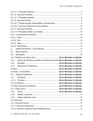 PLAN DE DESARROLLO MUNICIPAL



b.2.1.4.1. Principales especies..................................................................................................... 7
b.2.1.5. Recursos Forestales ....................................................................................................... 7
b.2.1.5.1. Principales especies..................................................................................................... 8
b.2.1.6. Recursos hídricos............................................................................................................ 8
b.2.1.6.1. Fuentes de agua, disponibilidad y características ........................................................ 8
b.2.1.6.2. Cuencas, Subcuencas y ríos existentes .................................................................... 10
b.2.1.7. Recursos minerales....................................................................................................... 10
b.2.1.7.1. Principales metales y no metales ................................................................................ 10
b.2.2. Comportamiento ambiental .............................................................................................. 10
b.2.2.1. Suelo ............................................................................................................................. 10
b.2.2.2. Aire ................................................................................................................................ 10
b.2.2.3. Agua .............................................................................................................................. 10
b.2.2.4. Inclemencias .................................................................................................................. 10
C.        ASPECTOS SOCIO – CULTURALES .............................................................................. 11
C.1.      Marco Histórico................................................................................................................. 11
C.2.      Demografía ....................................................................................................................... 12
c.2.1. Población por edad y sexo .................................................. ¡Error! Marcador no definido.
c.2.2.       Número de familias y promedio de miembros por familia ¡Error! Marcador no definido.
c.2.3.       Densidad ......................................................................... ¡Error! Marcador no definido.
c.2.4.       Estructura de Poblamiento .............................................. ¡Error! Marcador no definido.
a) Rural.......................................................................................... ¡Error! Marcador no definido.
b) Urbana – Concentrada .............................................................. ¡Error! Marcador no definido.
C.3.      Dinámica Poblacional ......................................................... ¡Error! Marcador no definido.
c.3.1.       Emigración ...................................................................... ¡Error! Marcador no definido.
c.3.1.1. Temporal ........................................................................ ¡Error! Marcador no definido.
c.3.1.2. Definitiva ........................................................................... ¡Error! Marcador no definido.
C.4. Base cultural de la población ................................................. ¡Error! Marcador no definido.
c.4.1. Origen étnico ....................................................................... ¡Error! Marcador no definido.
c.4.2.       Idioma. ............................................................................ ¡Error! Marcador no definido.
c.4.3.       Religión y creencias ...................................................................................................... 13
c.4.4.       Fiestas religiosas y ritual ............................................................................................... 13
C.5. Educación ............................................................................................................................ 15
c.5.1. Educación formal ............................................................................................................... 15
c.5.1.1. Estructura institucional ................................................................................................... 15
c.5.1.2. Ubicación y distancia de los establecimientos ............................................................... 15

H. GOBIERNO MUNICIPAL DE SAN BENITO                                                                                                          II
 