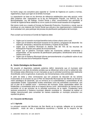 PLAN DE DESARROLLO MUNICIPAL



ha hecho cargo una consultora para capacitar al Comité de Vigilancia en cuanto a normas,
reglamentos y leyes que rigen en el ámbito municipal.
La capacitación se basa en los términos de referencia establecidos para este servicio; entre
ellos podemos citar: capacitación en la ley de Participación Popular, Ley SAFCO, ley de
Municipalidades, Ley del Diálogo, Control Social y otras, conocimientos que permitirán al
Comité de Vigilancia llevar adelante su rol en cuanto al control social basados en la legalidad.
Del mismo modo se a creado el Concejo de Desarrollo Productivo, Económico y social; que se
constituye en una instancia del Control Social que articula a las organizaciones e instituciones
de la sociedad civil, para participar del proceso de planificación participativa del municipio.


Para cumplir sus funciones el Comité de Vigilancia debe:


      Vigilar que la inversión municipal beneficie tanto al área urbana como rural.
      Vigilar que el Gobierno Municipal incorpore en los planes y programas de desarrollo los
       intereses, demandas y decisiones de hombres y mujeres de las OTBs.
      Vigilar que el Gobierno Municipal no destine más del 15% de los recursos de
       Participación Popular para gastos de funcionamiento.
      Vigilar que el gobierno municipal realice las inversiones públicas concertadas y
       programadas en las reuniones de planificación participativa, beneficiando tanto al área
       urbana como rural.
      Vigilar que el Gobierno Municipal informe permanentemente a la población sobre el uso
       de los recursos de la Participación Popular.



A. Visión Estratégica de Desarrollo
De acuerdo al diagnóstico realizado podemos definir claramente que el municipio está
compuesto por una serie de estratos sociales que se diferencian entre si por la calidad de vida.
Sin embargo estas diferencias no son marcadas ya que la actividad económica está totalmente
diversificada; como la agricultura, la pecuaria, las microempresas y otras actividades.
A partir de estas y otras conclusiones que son producto de discusión de los actores
involucrados en el proceso es que el Plan de Desarrollo Municipal de San Benito se formula la
visión estratégica de desarrollo, que se enmarca en la sustentabilidad y sostenibilidad de las
capacidades locales. Capacidades locales entendidas como las actividades económicas, que
son el pilar de la realidad socio – económica del municipio. Estas capacidades deben ser
fortalecidas y consolidadas tanto en el aspecto técnico como administrativo de manera que se
conviertan en el eje promotor de la actividad económica de la región. Fortalecidos tanto
sectores productivos y Gobierno municipal; deberán considerar la necesidad de realizar un
trabajo mancomunado para consolidar de manera sostenible un municipio productivo con
equidad de género

A.1. Vocación del Municipio

a.1.1. Agrícola
La principal vocación del Municipio de San Benito es la agrícola, reflejada en la principal
ocupación, modo de vida y subsistencia económica y familiar de la mayoría de las


H. GOBIERNO MUNICIPAL DE SAN BENITO                                                           96
 