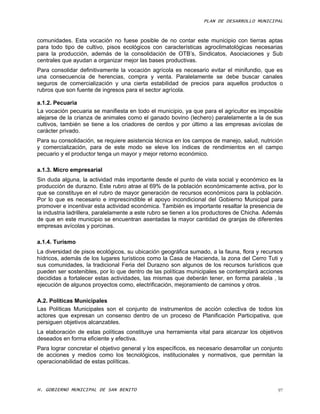 PLAN DE DESARROLLO MUNICIPAL



comunidades. Esta vocación no fuese posible de no contar este municipio con tierras aptas
para todo tipo de cultivo, pisos ecológicos con características agroclimatológicas necesarias
para la producción, además de la consolidación de OTB’s, Sindicatos, Asociaciones y Sub
centrales que ayudan a organizar mejor las bases productivas.
Para consolidar definitivamente la vocación agrícola es necesario evitar el minifundio, que es
una consecuencia de herencias, compra y venta. Paralelamente se debe buscar canales
seguros de comercialización y una cierta estabilidad de precios para aquellos productos o
rubros que son fuente de ingresos para el sector agrícola.

a.1.2. Pecuaria
La vocación pecuaria se manifiesta en todo el municipio, ya que para el agricultor es imposible
alejarse de la crianza de animales como el ganado bovino (lechero) paralelamente a la de sus
cultivos, también se tiene a los criadores de cerdos y por último a las empresas avícolas de
carácter privado.
Para su consolidación, se requiere asistencia técnica en los campos de manejo, salud, nutrición
y comercialización, para de este modo se eleve los índices de rendimientos en el campo
pecuario y el productor tenga un mayor y mejor retorno económico.

a.1.3. Micro empresarial
Sin duda alguna, la actividad más importante desde el punto de vista social y económico es la
producción de durazno. Este rubro atrae al 69% de la población económicamente activa, por lo
que se constituye en el rubro de mayor generación de recursos económicos para la población.
Por lo que es necesario e imprescindible el apoyo incondicional del Gobierno Municipal para
promover e incentivar esta actividad económica. También es importante resaltar la presencia de
la industria ladrillera, paralelamente a este rubro se tienen a los productores de Chicha. Además
de que en este municipio se encuentran asentadas la mayor cantidad de granjas de diferentes
empresas avícolas y porcinas.

a.1.4. Turismo
La diversidad de pisos ecológicos, su ubicación geográfica sumado, a la fauna, flora y recursos
hídricos, además de los lugares turísticos como la Casa de Hacienda, la zona del Cerro Tuti y
sus comunidades, la tradicional Feria del Durazno son algunos de los recursos turísticos que
pueden ser sostenibles, por lo que dentro de las políticas municipales se contemplará acciones
decididas a fortalecer estas actividades, las mismas que deberán tener, en forma paralela , la
ejecución de algunos proyectos como, electrificación, mejoramiento de caminos y otros.

A.2. Políticas Municipales
Las Políticas Municipales son el conjunto de instrumentos de acción colectiva de todos los
actores que expresan un consenso dentro de un proceso de Planificación Participativa, que
persiguen objetivos alcanzables.
La elaboración de estas políticas constituye una herramienta vital para alcanzar los objetivos
deseados en forma eficiente y efectiva.
Para lograr concretar el objetivo general y los específicos, es necesario desarrollar un conjunto
de acciones y medios como los tecnológicos, institucionales y normativos, que permitan la
operacionabilidad de estas políticas.



H. GOBIERNO MUNICIPAL DE SAN BENITO                                                            97
 