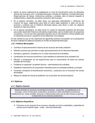 PLAN DE DESARROLLO MUNICIPAL



   Dentro el marco institucional se establecerá un nivel de Coordinación entre los diferentes
    actores del municipio como la Alcaldía Municipal, Consejo de Vigilancia, Consejo Municipal,
    Organizaciones de Apoyo, instituciones públicas y privadas, para el alcance respecto al
    fortalecimiento y desarrollo económico productivo del municipio.
   En el aspecto normativo, se debe hacer una adecuada interpretación y utilización del
    conjunto de leyes, reglamentos para darle el marco legal respectivo a cada una de las
    acciones y políticas que el Gobierno Municipal ejerza, para llevar a cabo los objetivos
    trazados en este documento.
   En el aspecto tecnológico, se debe tomar en cuenta la capacidad operativa del Municipio
    para poder desarrollar todas las actividades programadas, para la elaboración de programas
    y proyectos, a fin de que esta capacidad operativa sea lo más eficiente y eficaz posible para
    un desarrollo armónico y equitativo de las diferentes comunidades.
En ese sentido es que se han elaborado las siguientes políticas municipales con la perspectiva
de hacer realidad los objetivos trazados en el Plan de Desarrollo Municipal.
a.2.1. Políticas Municipales

   Contribuir al aprovechamiento máximo de los recursos del medio ambiente.
   Delinear acciones que permitan el mejor aprovechamiento de los Recursos Naturales.
   Canalizar y gestionar proyectos con un orden secuencial de prioridades.
   Canalización de recursos económicos, para satisfacer la demanda de la sociedad civil.
   Difusión y socialización de las leyes/normas para el conocimiento de todos los actores
    sociales del municipio.
   Fortalecer la capacidad de gestión técnica – administrativa de la alcaldía.
   Establecer lineamientos de cooperación interistitucional con entidades públicas y privadas.
   Fomentar y fortalecer la diversificación económica – productiva con la innovación de nuevas
    tecnologías.
   Mejorar la calidad de vida de la población con la provisión de servicios básicos.


A.3. Objetivos

a.3.1. Objetivo General

     Estará centrado en promover la actividad económica - productiva, ya establecida en el
     municipio, como la fruticultura, horticultura, la lechería y otras actividades económicas,
fortaleciendo las bases sociales, técnicos e institucionales para que de esta manera se genere
                             el desarrollo de los sectores productivos.


a.3.2. Objetivos Específicos

     Promover el uso racional de los recursos naturales en forma sustentable y sostenible de
      manera que la relación agua – suelo – aire sea preservada



H. GOBIERNO MUNICIPAL DE SAN BENITO                                                               98
 