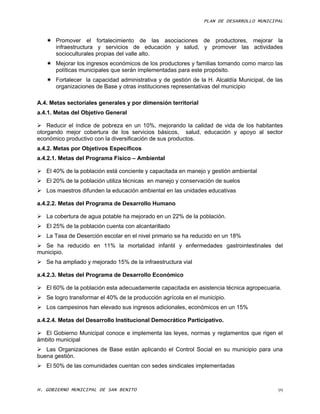 PLAN DE DESARROLLO MUNICIPAL



    Promover el fortalecimiento de las asociaciones de productores, mejorar la
     infraestructura y servicios de educación y salud, y promover las actividades
     socioculturales propias del valle alto.
    Mejorar los ingresos económicos de los productores y familias tomando como marco las
     políticas municipales que serán implementadas para este propósito.
    Fortalecer la capacidad administrativa y de gestión de la H. Alcaldía Municipal, de las
     organizaciones de Base y otras instituciones representativas del municipio

A.4. Metas sectoriales generales y por dimensión territorial
a.4.1. Metas del Objetivo General

 Reducir el índice de pobreza en un 10%, mejorando la calidad de vida de los habitantes
otorgando mejor cobertura de los servicios básicos, salud, educación y apoyo al sector
económico productivo con la diversificación de sus productos.
a.4.2. Metas por Objetivos Específicos
a.4.2.1. Metas del Programa Físico – Ambiental

 El 40% de la población está conciente y capacitada en manejo y gestión ambiental
 El 20% de la población utiliza técnicas en manejo y conservación de suelos
 Los maestros difunden la educación ambiental en las unidades educativas

a.4.2.2. Metas del Programa de Desarrollo Humano

 La cobertura de agua potable ha mejorado en un 22% de la población.
 El 25% de la población cuenta con alcantarillado
 La Tasa de Deserción escolar en el nivel primario se ha reducido en un 18%
 Se ha reducido en 11% la mortalidad infantil y enfermedades gastrointestinales del
municipio.
 Se ha ampliado y mejorado 15% de la infraestructura vial

a.4.2.3. Metas del Programa de Desarrollo Económico

 El 60% de la población esta adecuadamente capacitada en asistencia técnica agropecuaria.
 Se logro transformar el 40% de la producción agrícola en el municipio.
 Los campesinos han elevado sus ingresos adicionales, económicos en un 15%

a.4.2.4. Metas del Desarrollo Institucional Democrático Participativo.

 El Gobierno Municipal conoce e implementa las leyes, normas y reglamentos que rigen el
ámbito municipal
 Las Organizaciones de Base están aplicando el Control Social en su municipio para una
buena gestión.
 El 50% de las comunidades cuentan con sedes sindicales implementadas



H. GOBIERNO MUNICIPAL DE SAN BENITO                                                       99
 
