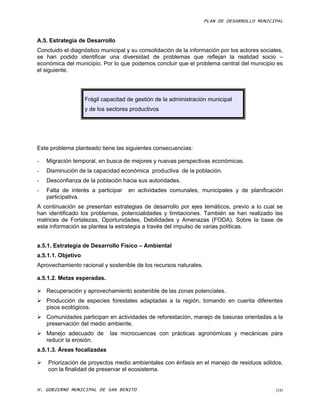 PLAN DE DESARROLLO MUNICIPAL



A.5. Estrategia de Desarrollo
Concluido el diagnóstico municipal y su consolidación de la información por los actores sociales,
se han podido identificar una diversidad de problemas que reflejan la realidad socio –
económica del municipio. Por lo que podemos concluir que el problema central del municipio es
el siguiente.




                    Frágil capacitad de gestión de la administración municipal
                    y de los sectores productivos




Este problema planteado tiene las siguientes consecuencias:

-   Migración temporal, en busca de mejores y nuevas perspectivas económicas.
-   Disminución de la capacidad económica productiva de la población.
-   Desconfianza de la población hacia sus autoridades.
-   Falta de interés a participar    en actividades comunales, municipales y de planificación
    participativa.
A continuación se presentan estrategias de desarrollo por ejes temáticos, previo a lo cual se
han identificado los problemas, potencialidades y limitaciones. También se han realizado las
matrices de Fortalezas, Oportunidades, Debilidades y Amenazas (FODA). Sobre la base de
esta información se plantea la estrategia a través del impulso de varias políticas.


a.5.1. Estrategia de Desarrollo Físico – Ambiental
a.5.1.1. Objetivo
Aprovechamiento racional y sostenible de los recursos naturales.

a.5.1.2. Metas esperadas.

 Recuperación y aprovechamiento sostenible de las zonas potenciales.
 Producción de especies forestales adaptadas a la región, tomando en cuenta diferentes
  pisos ecológicos.
 Comunidades participan en actividades de reforestación, manejo de basuras orientadas a la
  preservación del medio ambiente.
 Manejo adecuado de         las microcuencas con prácticas agronómicas y mecánicas para
  reducir la erosión.
a.5.1.3. Áreas focalizadas

   Priorización de proyectos medio ambientales con énfasis en el manejo de residuos sólidos,
    con la finalidad de preservar el ecosistema.


H. GOBIERNO MUNICIPAL DE SAN BENITO                                                           100
 