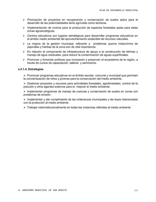PLAN DE DESARROLLO MUNICIPAL



    Priorización de proyectos en recuperación y conservación de suelos aptos para el
     desarrollo de las potencialidades tanto agrícolas como lecheras.
    Implementación de viveros para la producción de especies forestales aptas para estas
     zonas agroecológicas.
    Centros educativos son lugares estratégicos para desarrollar programas educativos en
     el ámbito medio ambiental del aprovechamiento sostenible de recursos naturales.
    La mejora de la gestión municipal, referente a problemas quema indiscrimina de
     pajonales y hierbas de la zona son de vital importancia.
    En relación al componente de infraestructura de apoyo a la construcción de letrinas y
     manejo de agua residuales, para reducir la contaminación de aguas superficiales.
    Promover y fomentar políticas que incorporen y preserven el ecosistema de la región, a
     través de cursos de capacitación, talleres y seminarios.

a.5.1.4. Estrategias

     Promover programas educativos en el ámbito escolar, comunal y municipal que permitan
    la concientización de niños y jóvenes para la conservación del medio ambiente.
     Gestionar proyectos y recursos para actividades forestales, agroforestales, control de la
    polución y otros agentes externos para la mejorar el medio ambiente.
     Implementar programas de manejo de cuencas y conservación de suelos en zonas con
    problemas de erosión.
     Implementar y dar cumplimiento de las ordenanzas municipales y las leyes relacionadas
    con la protección al medio ambiente.
     Trabajar interinstitucionalmente en todas las instancias referidas al medio ambiente




H. GOBIERNO MUNICIPAL DE SAN BENITO                                                          101
 