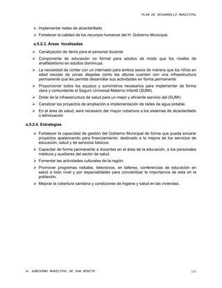 PLAN DE DESARROLLO MUNICIPAL



     Implementar redes de alcantarillado
     Fortalecer la calidad de los recursos humanos del H. Gobierno Municipal.

    a.5.2.3. Áreas focalizadas
    Canalización de ítems para el personal docente
    Componente de educación no formal para adultos de modo que los niveles de
     analfabetismo en adultos disminuya.
    La necesidad de contar con un internado para ambos sexos de manera que los niños en
     edad escolar de zonas alejadas como las alturas cuenten con una infraestructura
     permanente que les permita desarrollar sus actividades en forma permanente
    Proporcionar todos los equipos y suministros necesarios para implementar de forma
     clara y contundente el Seguro Universal Materno Infantil (SUMI)
    Dotar de la infraestructura de salud para un mejor y eficiente servicio del (SUMI)
    Canalizar los proyectos de ampliación e implementación de redes de agua potable.
    En el área de salud, será necesario dar mayor cobertura a los sistemas de alcantarillado
     o letrinización

a.5.2.4. Estrategias

     Fortalecer la capacidad de gestión del Gobierno Municipal de forma que pueda encarar
      proyectos apalancando para financiamiento, destinado a la mejora de los servicios de
      educación, salud y de servicios básicos.
     Capacitar de forma permanente a docentes en el área de la educación, a los personales
      médicos y auxiliares del sector de salud.
     Fomentar las actividades culturales de la región.
     Promover programas radiales, televisivos, en talleres, conferencias de educación en
      salud a todo nivel y por especialidades para concientizar la importancia de esta en la
      población.
     Mejorar la cobertura sanitaria y condiciones de higiene y salud en las viviendas.




H. GOBIERNO MUNICIPAL DE SAN BENITO                                                       103
 