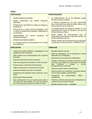 PLAN DE DESARROLLO MUNICIPAL



FODA
FORTALEZAS                                                  OPORTUNIDADES

-   Existe infraestructura regular.                         -   La implementación de la red telefónica puede
                                                                brindar el acceso a Internet.
-   Existen instituciones     que     brindan   educación
    alternativa.                                            -   La reforma educativa es una gran oportunidad
                                                                para instruir gente que hable su idioma nativo y dar
-   Predisposición del DILES en mejorar el sistema y
                                                                mayor cobertura en la educación.
    la eficiencia.
                                                            -   La implementación del desayuno escolar es una
-   Presencia de un equipo técnico pedagógico, más
                                                                oportunidad de mejorar la educación, por que les
    un grupo de asesores que guiarán y capacitarán a
                                                                brindará energía y fuerza.
    los docentes.
                                                            -   Existe fuentes de financiamiento para la
-   Implementación de         nuevos      proyectos   de
                                                                capacitación de docentes en educación formal, no
    saneamiento básico.
                                                                formal, ambiental y técnica.
-   Infraestructura básica existente.
                                                            -   Existen fuentes de financiamiento para programas
-   La medicina natural es preponderante en la salud            y proyectos en salud y nutrición: AYNISUYO, PCI.
    de la población.

DEBILIDADES                                                 AMENAZAS

-   Carencia de material didáctico y pedagógico en los -        Elevada deserción escolar.
    establecimientos educativos.
                                                       -        Falta de capacitación de los docentes en temas
-   Débil impacto de la implementación de la reforma            específicos y en pedagogía.
    educativa.
                                                       -        Incremento de los índices de analfabetismo.
-   Discontinuidad de las labores escolares.
                                                       -        Proceso coyuntural de recesión económica y falta
-   Falta de equipamiento de postas y centro de salud.          de trabajo, que obliga a los niños dejar de estudiar
                                                                para    dedicarse      a    trabajar    y    ayudar
-   Escaso acceso a productos farmacéuticos.
                                                                económicamente a la familia.
-   Falta de educación en prevención de la salud.
                                                            -   Falta de personal médico especializado.
-   Deficiente infraestructura de las viviendas.
                                                            -   Falta de acceso de la población a servicios básicos
-   Desinterés de la población hacia la atención de su          como el agua potable y alcantarillado.
    salud.
                                                            -   Prevalencia    de     enfermedades       infecto   –
-   Desnutrición infantil elevada.                              contagiosas.
-   Baja predisposición de las mujeres para asistir a -         Deterioro y falta de renovación de la infraestructura
    los centros de salud debido a la mala información           y equipos en los centros de salud.
    de los servicios que ofrecen los centros de salud.
                                                       -        Elevado índice de morbi – mortalidad




H. GOBIERNO MUNICIPAL DE SAN BENITO                                                                        104
 