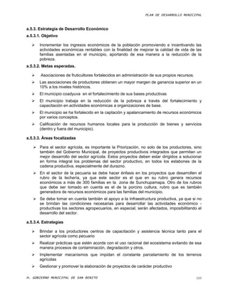 PLAN DE DESARROLLO MUNICIPAL



a.5.3. Estrategia de Desarrollo Económico
a.5.3.1. Objetivo

      Incrementar los ingresos económicos de la población promoviendo e incentivando las
       actividades económicas rentables con la finalidad de mejorar la calidad de vida de las
       familias asentadas en el municipio, aportando de esa manera a la reducción de la
       pobreza.
a.5.3.2. Metas esperadas.

      Asociaciones de fruticultores fortalecidos en administración de sus propios recursos.
      Las asociaciones de productores obtienen un mayor margen de ganancia superior en un
       10% a los niveles históricos.
      El municipio coadyuva en el fortalecimiento de sus bases productivas
      El municipio trabaja en la reducción de la pobreza a través del fortalecimiento y
       capacitación en actividades económicas a organizaciones de base.
      El municipio se ha fortalecido en la captación y apalancamiento de recursos económicos
       por varios conceptos.
      Calificación de recursos humanos locales para la producción de bienes y servicios
       (dentro y fuera del municipio).

a.5.3.3. Áreas focalizadas

    Para el sector agrícola, es importante la Priorización, no solo de los productores, sino
     también del Gobierno Municipal, de proyectos productivos integrados que permitan un
     mejor desarrollo del sector agrícola. Estos proyectos deben estar dirigidos a solucionar
     en forma integral los problemas del sector productivo, en todos los eslabones de la
     cadena productiva, especialmente del durazno.
    En el sector de la pecuaria se debe hacer énfasis en los proyectos que desarrollen el
     rubro de la lechería, ya que este sector es el que en su rubro genera recursos
     económicos a más de 300 familias en la zona de Sunchupamapa. Otro de los rubros
     que debe ser tomado en cuenta es el de la porcino cultura, rubro que es también
     generadora de recursos económicos para las familias del municipio.
    Se debe tomar en cuenta también el apoyo a la Infraestructura productiva, ya que si no
     se brindan las condiciones necesarias para desarrollar las actividades económico -
     productivas los sectores agropecuarios, en especial, serán afectados, imposibilitando el
     desarrollo del sector.

a.5.3.4. Estrategias

      Brindar a los productores centros de capacitación y asistencia técnica tanto para el
       sector agrícola como pecuario
      Realizar prácticas que estén acorde con el uso racional del ecosistema evitando de esa
       manera procesos de contaminación, degradación y otros.
      Implementar mecanismos que impidan el constante parcelamiento de los terrenos
       agrícolas
      Gestionar y promover la elaboración de proyectos de carácter productivo

H. GOBIERNO MUNICIPAL DE SAN BENITO                                                            105
 