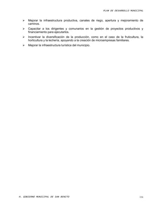PLAN DE DESARROLLO MUNICIPAL



     Mejorar la infraestructura productiva, canales de riego, apertura y mejoramiento de
      caminos.
     Capacitar a los dirigentes y comunarios en la gestión de proyectos productivos y
      financiamiento para ejecutarlos.
     Incentivar la diversificación de la producción, como en el caso de la fruticultura, la
      horticultura y la lechería, apoyando a la creación de microempresas familiares.
     Mejorar la infraestructura turística del municipio.




H. GOBIERNO MUNICIPAL DE SAN BENITO                                                      106
 