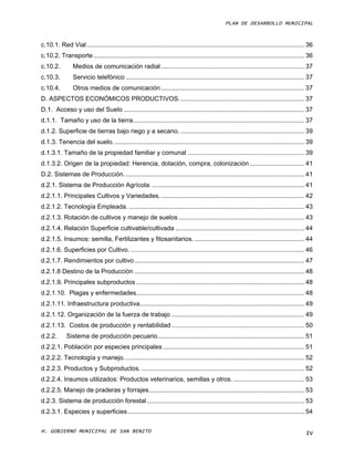 PLAN DE DESARROLLO MUNICIPAL



c.10.1. Red Vial ........................................................................................................................... 36
c.10.2. Transporte ....................................................................................................................... 36
c.10.2.         Medios de comunicación radial ................................................................................. 37
c.10.3.         Servicio telefónico ..................................................................................................... 37
c.10.4.         Otros medios de comunicación ................................................................................. 37
D. ASPECTOS ECONÓMICOS PRODUCTIVOS. ...................................................................... 37
D.1. Acceso y uso del Suelo ...................................................................................................... 37
d.1.1. Tamaño y uso de la tierra................................................................................................. 37
d.1.2. Superficie de tierras bajo riego y a secano. ...................................................................... 39
d.1.3. Tenencia del suelo. ........................................................................................................... 39
d.1.3.1. Tamaño de la propiedad familiar y comunal .................................................................. 39
d.1.3.2. Origen de la propiedad: Herencia, dotación, compra, colonización ............................... 41
D.2. Sistemas de Producción. ..................................................................................................... 41
d.2.1. Sistema de Producción Agrícola. ...................................................................................... 41
d.2.1.1. Principales Cultivos y Variedades. ................................................................................. 42
d.2.1.2. Tecnología Empleada. ................................................................................................... 43
d.2.1.3. Rotación de cultivos y manejo de suelos ....................................................................... 43
d.2.1.4. Relación Superficie cultivable/cultivada ......................................................................... 44
d.2.1.5. Insumos: semilla, Fertilizantes y fitosanitarios. .............................................................. 44
d.2.1.6. Superficies por Cultivo. .................................................................................................. 46
d.2.1.7. Rendimientos por cultivo ................................................................................................ 47
d.2.1.8 Destino de la Producción ................................................................................................ 48
d.2.1.9. Principales subproductos ............................................................................................... 48
d.2.1.10. Plagas y enfermedades............................................................................................... 48
d.2.1.11. Infraestructura productiva............................................................................................. 49
d.2.1.12. Organización de la fuerza de trabajo ........................................................................... 49
d.2.1.13. Costos de producción y rentabilidad ........................................................................... 50
d.2.2.       Sistema de producción pecuario ................................................................................... 51
d.2.2.1. Población por especies principales ................................................................................ 51
d.2.2.2. Tecnología y manejo. ..................................................................................................... 52
d.2.2.3. Productos y Subproductos. ............................................................................................ 52
d.2.2.4. Insumos utilizados: Productos veterinarios, semillas y otros. ........................................ 53
d.2.2.5. Manejo de praderas y forrajes........................................................................................ 53
d.2.3. Sistema de producción forestal ......................................................................................... 53
d.2.3.1. Especies y superficies .................................................................................................... 54

H. GOBIERNO MUNICIPAL DE SAN BENITO                                                                                                        IV
 