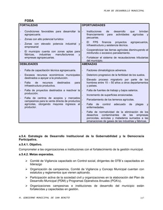 PLAN DE DESARROLLO MUNICIPAL



    FODA
FORTALEZAS                                        OPORTUNIDADES

-   Condiciones favorables para desarrollar la -      Instituciones  de  desarrollo  que   brindan
    agropecuaria.                                     financiamiento para actividades agrícolas y
                                                      pecuarias.
-   Zonas con alto potencial turístico
                                                  -   El FPS financia proyectos agropecuarios,
-   Zonas con elevado potencia industrial y
                                                      infraestructura y asistencia técnica.
    empresarial
                                             -        Cooperativizar las tierras agrícolas disminuyendo el
-   El municipio cuenta con zonas aptas para
                                                      minifundio o excesivo parcelamiento.
    fábricas,   industrias  manufactureras y
    empresas agropecuarias.                  -      Fortalecer el sistema de recaudaciones tributarias
                                                    del municipio.
DEBILIDADES                                       AMENAZAS

-   Falta de capacitación técnica agropecuaria.   -   Factores climatológicos adversos.
-   Escasos recursos económicos municipales -         Deterioro progresivo de la fertilidad de los suelos.
    destinados a apoyar a la producción.
                                                -     Elevado proceso migratorio por parte de los
-   Falta     de    recursos    destinados para       hombres entre 15 – 50 años a otros departamentos
    infraestructura productiva.                       y países.
-   Falta de proyectos destinados a reactivar la -    Falta de fuentes de trabajo y bajos salarios.
    producción.
                                                  -   Incremento de superficies erosionadas.
-   Falta de centros de acopios y mercados
                                                  -   Parcelamiento de los terrenos agrícolas.
    campesinos para la venta directa de productos
    agrícolas, otorgando mayores ingresos al -        Falta de control        adecuado     de    plagas      y
    productor.                                        enfermedades.
                                                  -   Falta de normatividad de la eliminación de los
                                                      desechos contaminantes de las empresas
                                                      porcicolas, avícolas y mataderos sumados a las
                                                      emanaciones de gases de las industrias y fábricas.




a.5.4. Estrategia de Desarrollo Institucional de la Gobernabilidad y la Democracia
Participativa.
a.5.4.1. Objetivo.
Comprometer a las organizaciones e instituciones con el fortalecimiento de la gestión municipal.
a.5.4.2. Metas esperadas.

     Comité de Vigilancia capacitado en Control social, dirigentes de OTB´s capacitados en
      liderazgo
     Organización de campesinos, Comité de Vigilancia y Concejo Municipal cuentan con
      estatutos y reglamentos que vienen aplicando.
     Participación activa de la sociedad civil y organizaciones en la elaboración del Plan de
      Desarrollo Municipal (PDM) y Programas Operativos Anuales (POA’s).
      Organizaciones campesinas e instituciones de desarrollo del municipio están
       fortalecidas y capacitadas en gestión.

H. GOBIERNO MUNICIPAL DE SAN BENITO                                                                   107
 