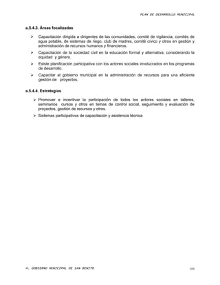 PLAN DE DESARROLLO MUNICIPAL



a.5.4.3. Áreas focalizadas

      Capacitación dirigida a dirigentes de las comunidades, comité de vigilancia, comités de
       agua potable, de sistemas de riego, club de madres, comité cívico y otros en gestión y
       administración de recursos humanos y financieros.
      Capacitación de la sociedad civil en la educación formal y alternativa, considerando la
       equidad y género.
      Existe planificación participativa con los actores sociales involucrados en los programas
       de desarrollo.
      Capacitar al gobierno municipal en la administración de recursos para una eficiente
       gestión de proyectos.

a.5.4.4. Estrategias

     Promover e incentivar la participación de todos los actores sociales en talleres,
      seminarios cursos y otros en temas de control social, seguimiento y evaluación de
      proyectos, gestión de recursos y otros.
     Sistemas participativos de capacitación y asistencia técnica




H. GOBIERNO MUNICIPAL DE SAN BENITO                                                          108
 