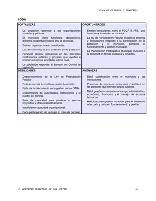 PLAN DE DESARROLLO MUNICIPAL



FODA
FORTALEZAS                                                 OPORTUNIDADES

-   La población reconoce a sus organizaciones -               Existen instituciones, como el PDCR II, FPS, que
    privadas y públicas.                                       financian y fortalecen al municipio.
-   El municipio, tiene funciones, obligaciones, -             La ley de Participación Popular establece deberes
    deberes, responsabilidades ante la sociedad.               y obligaciones respecto a la participación de la
                                                               población   y     el   municipio,   sumados     al
-   Existen organizaciones consolidadas.
                                                               funcionamiento y gestión municipal.
-   Las diferentes leyes son acatadas por la población.
                                                           -   La Planificación Participativa Municipal involucra a
-   Personal técnico profesional en las diferentes             la sociedad en temas estatales y privados.
    instituciones públicas y privadas que ayudan a
    brindar soluciones acertadas a todo nivel.
-  La población responde al llamado del Comité de
   vigilancia.
DEBILIDADES                                       AMENAZAS

-   Desconocimiento de la Ley de Participación -               Débil coordinación entre el municipio y las
    Popular.                                                   instituciones.
-   Poca presencia de instituciones de desarrollo.         -   Presencia de intereses personales y políticos en
                                                               las personas que ejercen cargos públicos.
-   Falta de fortalecimiento en la gestión de las OTB’s.
                                                           -   Débil gestión municipal en el campo administrativo,
-   Desconfianza de autoridades, instituciones y el
                                                               económico, financiero y el manejo de recursos
    pueblo en general.
                                                               humanos.
-   Falta de capacidad para planificar y ejecutar
                                                  -            Reducido presupuesto municipal para el desarrollo
    proyectos y obras respectivamente.
                                                               adecuado y un buen funcionamiento y gestión.
-   Insuficiente capacidad organizacional.
-   Poca participación de la mujer en roles de decisión




H. GOBIERNO MUNICIPAL DE SAN BENITO                                                                      109
 