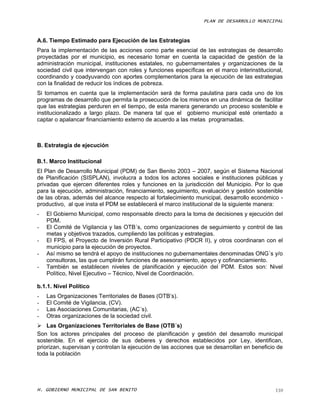 PLAN DE DESARROLLO MUNICIPAL



A.6. Tiempo Estimado para Ejecución de las Estrategias
Para la implementación de las acciones como parte esencial de las estrategias de desarrollo
proyectadas por el municipio, es necesario tomar en cuenta la capacidad de gestión de la
administración municipal, instituciones estatales, no gubernamentales y organizaciones de la
sociedad civil que intervengan con roles y funciones específicas en el marco interinstitucional,
coordinando y coadyuvando con aportes complementarios para la ejecución de las estrategias
con la finalidad de reducir los índices de pobreza.
Si tomamos en cuenta que la implementación será de forma paulatina para cada uno de los
programas de desarrollo que permita la prosecución de los mismos en una dinámica de facilitar
que las estrategias perduren en el tiempo, de esta manera generando un proceso sostenible e
institucionalizado a largo plazo. De manera tal que el gobierno municipal esté orientado a
captar o apalancar financiamiento externo de acuerdo a las metas programadas.



B. Estrategia de ejecución

B.1. Marco Institucional
El Plan de Desarrollo Municipal (PDM) de San Benito 2003 – 2007, según el Sistema Nacional
de Planificación (SISPLAN), involucra a todos los actores sociales e instituciones públicas y
privadas que ejercen diferentes roles y funciones en la jurisdicción del Municipio. Por lo que
para la ejecución, administración, financiamiento, seguimiento, evaluación y gestión sostenible
de las obras, además del alcance respecto al fortalecimiento municipal, desarrollo económico -
productivo, al que insta el PDM se establecerá el marco institucional de la siguiente manera:
-   El Gobierno Municipal, como responsable directo para la toma de decisiones y ejecución del
    PDM.
-   El Comité de Vigilancia y las OTB´s, como organizaciones de seguimiento y control de las
    metas y objetivos trazados, cumpliendo las políticas y estrategias.
-   El FPS, el Proyecto de Inversión Rural Participativo (PDCR II), y otros coordinaran con el
    municipio para la ejecución de proyectos.
-   Así mismo se tendrá el apoyo de instituciones no gubernamentales denominadas ONG´s y/o
    consultoras, las que cumplirán funciones de asesoramiento, apoyo y cofinanciamiento.
-   También se establecen niveles de planificación y ejecución del PDM. Estos son: Nivel
    Político, Nivel Ejecutivo – Técnico, Nivel de Coordinación.

b.1.1. Nivel Político
-   Las Organizaciones Territoriales de Bases (OTB’s).
-   El Comité de Vigilancia, (CV).
-   Las Asociaciones Comunitarias, (AC´s).
-   Otras organizaciones de la sociedad civil.
 Las Organizaciones Territoriales de Base (OTB´s)
Son los actores principales del proceso de planificación y gestión del desarrollo municipal
sostenible. En el ejercicio de sus deberes y derechos establecidos por Ley, identifican,
priorizan, supervisan y controlan la ejecución de las acciones que se desarrollan en beneficio de
toda la población




H. GOBIERNO MUNICIPAL DE SAN BENITO                                                           110
 