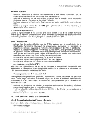 PLAN DE DESARROLLO MUNICIPAL



Derechos y deberes
-   Identificar, jerarquizar y priorizar, las necesidades y aspiraciones comunales, que se
    constituyen en la base para la elaboración del PDM sostenible.
-   Controlar la ejecución de los programas y proyectos que se realicen en su jurisdicción
    territorial y reportar información al Comité de Vigilancia.
-   Participar y cooperar en la ejecución de programas, proyectos o actividades emergentes del
    PDM.
-   Proponer y sugerir enmiendas al PDM, para optimizar el uso de los recursos y la
    efectivización de las demandas.
 Comité de Vigilancia (CV)
Asume la representación de la sociedad civil en el control social de la gestión municipal,
velando por la inserción y materialización de las demandas y prioridades de las organizaciones
comunales y vecinales en el PDM y Programas Operativos Anuales (POA).

Roles y atribuciones
-   Articular las demandas definidas por las OTB’s, velando por el cumplimiento de la
    Planificación Participativa Municipal, la programación quinquenal de proyectos, la
    programación anual de proyectos, la evaluación y ajuste adecuado del PDM de San Benito
-   Proponer al Alcalde Municipal los correctivos y ajustes al PDM, a los programas, proyectos
    en ejecución, así como las medidas necesarias para mejorar las deficiencias institucionales.
-   Velar que los recursos municipales propios y de la Participación Popular sean invertidos en
    la totalidad de la población (Urbana, Rural) de manera equitativa.
-   Pronunciarse sobre el presupuesto anual del Gobierno Municipal.
-   Pronunciarse sobre la formulación del PDM 2003 – 2007 y POA’s.
-   Pronunciarse sobre la ejecución física – presupuestaria del POA.
 Asociaciones comunitarias (AC’s)
Son instancias representativas de las de las centrales y sub centrales campesinas, que
coadyuvan a la concertación de los intereses comunales, en el proceso de la formulación del
PDM y su materialización a través de los POA’s.

 Otras organizaciones de la sociedad civil
Son organizaciones productivas, gremiales, profesionales, cívicas, deportivas, de ejecución,
salud y otros, cuya naturaleza y acciones responden a fines e intereses sectoriales con
temáticas específicas. En el proceso de Planificación Participativa Municipal (PPM) ejercen las
siguientes funciones:
-   Participar en el proceso de calidad de adscritos, proponiendo demandas y ofertando
    propuestas e iniciativas para el desarrollo municipal.
-   Contribuir a la elaboración y ejecución técnica del PDM de San Benito y comunidades de su
    unidad territorial.
-   Orientar sus acciones en el marco del PDM.

b.1.2. Nivel ejecutivo – técnico y de coordinación

b.1.2.1. Actores Institucionales Públicos y Privados
En el marco de los actores institucionales se distinguen a los actores:
-   El Gobierno Municipal


H. GOBIERNO MUNICIPAL DE SAN BENITO                                                          111
 