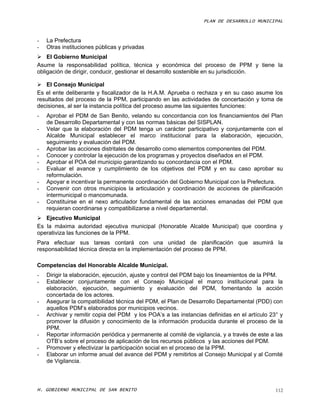PLAN DE DESARROLLO MUNICIPAL



-   La Prefectura
-   Otras instituciones públicas y privadas
 El Gobierno Municipal
Asume la responsabilidad política, técnica y económica del proceso de PPM y tiene la
obligación de dirigir, conducir, gestionar el desarrollo sostenible en su jurisdicción.

 El Consejo Municipal
Es el ente deliberante y fiscalizador de la H.A.M. Aprueba o rechaza y en su caso asume los
resultados del proceso de la PPM, participando en las actividades de concertación y toma de
decisiones, al ser la instancia política del proceso asume las siguientes funciones:
-   Aprobar el PDM de San Benito, velando su concordancia con los financiamientos del Plan
    de Desarrollo Departamental y con las normas básicas del SISPLAN.
-   Velar que la elaboración del PDM tenga un carácter participativo y conjuntamente con el
    Alcalde Municipal establecer el marco institucional para la elaboración, ejecución,
    seguimiento y evaluación del PDM.
-   Aprobar las acciones distritales de desarrollo como elementos componentes del PDM.
-   Conocer y controlar la ejecución de los programas y proyectos diseñados en el PDM.
-   Aprobar el POA del municipio garantizando su concordancia con el PDM.
-   Evaluar el avance y cumplimiento de los objetivos del PDM y en su caso aprobar su
    reformulación.
-   Apoyar e incentivar la permanente coordinación del Gobierno Municipal con la Prefectura.
-   Convenir con otros municipios la articulación y coordinación de acciones de planificación
    intermunicipal o mancomunada.
-   Constituirse en el nexo articulador fundamental de las acciones emanadas del PDM que
    requieran coordinarse y compatibilizarse a nivel departamental.
 Ejecutivo Municipal
Es la máxima autoridad ejecutiva municipal (Honorable Alcalde Municipal) que coordina y
operativiza las funciones de la PPM.
Para efectuar sus tareas contará con una unidad de planificación que asumirá la
responsabilidad técnica directa en la implementación del proceso de PPM.

Competencias del Honorable Alcalde Municipal.
-   Dirigir la elaboración, ejecución, ajuste y control del PDM bajo los lineamientos de la PPM.
-   Establecer conjuntamente con el Consejo Municipal el marco institucional para la
    elaboración, ejecución, seguimiento y evaluación del PDM, fomentando la acción
    concertada de los actores.
-   Asegurar la compatibilidad técnica del PDM, el Plan de Desarrollo Departamental (PDD) con
    aquellos PDM’s elaborados por municipios vecinos.
-   Archivar y remitir copia del PDM y los POA’s a las instancias definidas en el artículo 23° y
    promover la difusión y conocimiento de la información producida durante el proceso de la
    PPM.
-   Reportar información periódica y permanente al comité de vigilancia, y a través de este a las
    OTB’s sobre el proceso de aplicación de los recursos públicos y las acciones del PDM.
-   Promover y efectivizar la participación social en el proceso de la PPM.
-   Elaborar un informe anual del avance del PDM y remitirlos al Consejo Municipal y al Comité
    de Vigilancia.



H. GOBIERNO MUNICIPAL DE SAN BENITO                                                           112
 