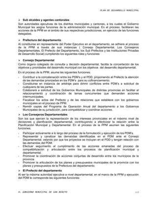 PLAN DE DESARROLLO MUNICIPAL



 Sub alcaldes y agentes cantonales
Son autoridades ejecutivas de los distritos municipales y cantones, a los cuales el Gobierno
Municipal les asigna funciones de la administración municipal. En el proceso, facilitaran las
acciones de la PPM en el ámbito de sus respectivas jurisdicciones, en ejercicio de las funciones
delegadas.

 Prefectura del departamento
Al constituirse en representante del Poder Ejecutivo en el departamento, se adhiere al proceso
de la PPM a través de sus instancias ( Consejo Departamental, Los Consejeros
Departamentales, El Prefecto del Departamento, los Sub Prefectos y las Instituciones Privadas
de Desarrollo Social) cumpliendo los siguientes roles y funciones:

 Consejo Departamental
Como órgano colegiado de consulta y decisión departamental, facilita la concertación de los
objetivos y prioridades del desarrollo municipal con los objetivos del desarrollo departamental.
En el proceso de la PPM, asume las siguientes funciones:
-   Contribuir a la concatenación entre los PDM’s y el PDD, proponiendo al Prefecto la atención
    de las demandas priorizadas en los PDM’s para su cofinanciamiento.
-   Constituirse en instancia de arbitraje para dirimir conflictos entre PDM’s a solicitud de
    cualquiera de las partes.
-   Colaborará a solicitud de los Gobiernos Municipales de distintas provincias en facilitar el
    relacionamiento y coordinación de temas concurrentes que demanden acciones
    intermunicipales.
-   Fiscalizar los actos del Prefecto y de las relaciones que establece con los gobiernos
    municipales en el proceso de PPM.
-   Remitir copias del Programa de Operación Anual del departamento a los Gobiernos
    Municipales de su jurisdicción, para compatibilizar y coordinar acciones.
 Los Consejeros Departamentales
Son los que ejercen la representación de los intereses provinciales en el máximo nivel de
decisiones y planificación departamental, contribuyendo a efectivizar la relación entre la
Planificación Municipal y Departamental. En el proceso de la PPM asumen las siguientes
funciones:
-   Participar activamente a lo largo del proceso de la formulación y ejecución de los PDM’s.
-   Representar y canalizar las demandas identificadas en el PDM ante el Consejo
    Departamental, velando por que los proyectos se incluyan en el PDD y tengan relación con
    las demandas del PDM.
-   Efectuar seguimiento al cumplimiento de las acciones emanadas del proceso de
    compatibilización y articulación entre los procesos de planificación municipal y
    departamental.
-   Promover la coordinación de acciones conjuntas de desarrollo entre los municipios de la
    provincia.
-   Promover la articulación de los planes y presupuestos municipales de la provincia con los
    planes y presupuestos de la Prefectura del departamento.
 El Prefecto del departamento
Al ser la máxima autoridad ejecutiva a nivel departamental, en el marco de la PPM y ejecución
del PDM le corresponde las siguientes funciones:



H. GOBIERNO MUNICIPAL DE SAN BENITO                                                          113
 