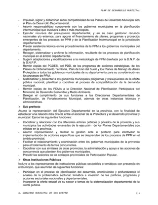 PLAN DE DESARROLLO MUNICIPAL



-   Impulsar, lograr y dictaminar sobre compatibilidad de los Planes de Desarrollo Municipal con
    el Plan de Desarrollo Departamental.
-   Asumir responsabilidad concurrente con los gobiernos municipales en la planificación
    intermunicipal que involucra a dos o más municipios.
-   Ejecutar recursos del presupuesto departamental, y en su caso gestionar recursos
    nacionales y/o externos, para apoyar el financiamiento de planes, programas y proyectos
    emergentes de los procesos de PPM y de la Planificación Intermunicipal en la jurisdicción
    departamental.
-   Prestar asistencia técnica en los procedimientos de la PPM a los gobiernos municipales del
    departamento.
-   Recoger, sistematizar y archivar la información, resultante de los procesos de planificación
    municipal en el ámbito departamental.
-   Sugerir adaptaciones y modificaciones a la metodología de PPM diseñada por la D.N.P. de
    la S.N.P.P.
-   Remitir copias del PGDES, del PDD, de los programas de acciones estratégicas, de los
    Planes de Ordenamiento Territorial, Plan de Uso del Suelo y los Planes de Manejo de Areas
    Protegidas a todos los gobiernos municipales de su departamento para su consideración en
    los procesos de PPM.
-   Sistematizar y presentar a los gobiernos municipales programas y presupuestos de la oferta
    pública nacional, planificar y coordinar el proceso de compatibilización de la demanda
    municipal.
-   Remitir copias de los PDM’s a la Dirección Nacional de Planificación Participativa del
    Ministerio de Desarrollo Sostenible y Medio Ambiente.
-   Delegar el cumplimiento de sus funciones a las Direcciones Departamentales de
    Planificación, de Fortalecimiento Municipal, además de otras instancias técnicas y
    administrativas.
 Sub prefecto
Asume la representación del Ejecutivo Departamental en la provincia, con la finalidad de
establecer una relación más directa entre el accionar de la Prefectura y el desarrollo provincial y
municipal. Ejerce las siguientes funciones:
-   Coordinar y relacionar con los diferentes actores públicos y privados de la provincia y sus
    municipios las actividades emanadas de la ejecución de los Planes Departamentales con
    efectos en la provincia.
-   Asumir representación y facilitar la gestión ante el prefecto para efectivizar la
    implementación de acciones específicas que se desprenden de los procesos de PPM en el
    ámbito provincial.
-   Facilitar el relacionamiento y coordinación entre los gobiernos municipales de la provincia
    para el tratamiento de temas concurrentes.
-   Coordinar con sus similares de otras provincias, la administración y apoyo a las acciones de
    concurrencia que planteen los gobiernos municipales.
-   Presidir las sesiones de los consejos provinciales de Participación Popular.
 Otras Instituciones Públicas
Incluye a los representantes de instituciones públicas sectoriales o temáticos con presencia en
el municipio, que asumirán las siguientes funciones:
-   Participar en el proceso de planificación del desarrollo, promoviendo y profundizando el
    análisis de la problemática sectorial, temática e inserción de las políticas, programas y
    acciones sectoriales nacionales y departamentales.
-   Incorporar la oferta estatal de su sector o temas de la sistematización departamental de la
    oferta pública.

H. GOBIERNO MUNICIPAL DE SAN BENITO                                                             114
 