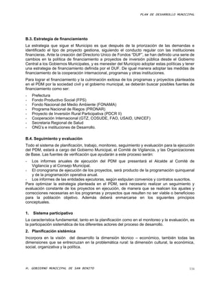 PLAN DE DESARROLLO MUNICIPAL




B.3. Estrategia de financiamiento
La estrategia que sigue el Municipio es que después de la priorización de las demandas e
identificado el tipo de proyecto gestiona, siguiendo el conducto regular con las instituciones
financieras. Ante la creación del Directorio Unico de Fondos “DUF”, se han definido una serie de
cambios en la política de financiamiento a proyectos de inversión pública desde el Gobierno
Central a los Gobiernos Municipales, y es menester del Municipio adoptar estas políticas y tener
una estrategia de financiamiento definida por el DUF. De igual manera adoptar las medidas de
financiamiento de la cooperación internacional, programas y otras instituciones.
Para lograr el financiamiento y la culminación exitosa de los programas y proyectos planteados
en el PDM por la sociedad civil y el gobierno municipal, se deberán buscar posibles fuentes de
financiamiento como ser:
-    Prefectura
-    Fondo Productivo Social (FPS)
-    Fondo Nacional del Medio Ambiente (FONAMA)
-    Programa Nacional de Riegos (PRONAR)
-    Proyecto de Inversión Rural Participativa (PDCR II)
-    Cooperación Internacional (GTZ, COSUDE, FAO, USAID, UNICEF)
-    Secretaria Regional de Salud
-    ONG’s e instituciones de Desarrollo.

B.4. Seguimiento y evaluación
Todo el sistema de planificación, trabajo, monitoreo, seguimiento y evaluación para la ejecución
del PDM, estará a cargo del Gobierno Municipal, el Comité de Vigilancia, y las Organizaciones
de Base. Las fuentes de verificación que ayudarán a este proceso serán:
-   Los informes anuales de ejecución del PDM que presentará el Alcalde al Comité de
    Vigilancia y al Consejo Municipal.
- El cronograma de ejecución de los proyectos, será producto de la programación quinquenal
    y de la programación operativa anual.
- Los informes de las entidades ejecutoras, según estipulan convenios y contratos suscritos.
Para optimizar la estrategia planteada en el PDM, será necesario realizar un seguimiento y
evaluación constante de los proyectos en ejecución, de manera que se realicen los ajustes y
correcciones necesarias en los programas y proyectos que resulten no ser viable o beneficioso
para la población objetivo. Además deberá enmarcarse en los siguientes principios
conceptuales.

1.   Sistema participativo
La característica fundamental, tanto en la planificación como en el monitoreo y la evaluación, es
la participación sistemática de los diferentes actores del proceso de desarrollo.
2. Planificación sistémica
Incorpora en la visión del desarrollo la dimensión técnico – económico, también todas las
dimensiones que se entrecruzan en la problemática rural: la dimensión cultural, la económica,
social, organizativa y la política.




H. GOBIERNO MUNICIPAL DE SAN BENITO                                                           116
 