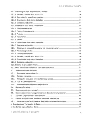 PLAN DE DESARROLLO MUNICIPAL



d.2.3.2 Tecnologías: Tipo de producción y manejo ..................................................................... 54
d.2.3.3. Volumen y destino de la producción .............................................................................. 54
d.2.3.4. Reforestación: superficie y especies .............................................................................. 54
d.2.3.5. Organización de la fuerza de trabajo ............................................................................. 54
d.2.3.6. Costos de producción..................................................................................................... 54
d.2.4. Sistemas de caza pesca y recolección ............................................................................. 54
d.2.4.1. Principales especies....................................................................................................... 55
d.2.4.2. Producción por especie .................................................................................................. 55
d.2.4.3. Periodos ......................................................................................................................... 55
d.2.4.4. Instrumentos................................................................................................................... 55
d.2.4.5. Destino ........................................................................................................................... 55
d.2.4.6. Organización de la fuerza de trabajo ............................................................................. 55
d.2.4.7. Costos de producción..................................................................................................... 55
d.2.5.       Sistemas de producción artesanal y/o microempresarial ............................................ 55
d.2.5.1. Principales productos ..................................................................................................... 55
d.2.5.2. Tecnología empleada ..................................................................................................... 56
d.2.5.3. Volumen y destino de la producción .............................................................................. 56
d.2.5.4. Organización de la fuerza de trabajo ............................................................................. 56
d.2.5.5. Costos de producción..................................................................................................... 56
d.2.6. Sistema de producción minera .......................................................................................... 57
d.2.7. Otras actividades económicas fuera de la comunidad ...................................................... 57
D.3.      Sistema de comercialización ............................................................................................ 57
d.3.1.       Formas de comercialización ......................................................................................... 57
d.3.2.       Ferias y mercados ........................................................................................................ 57
d.3.3.       Principales productos comercializables y épocas ......................................................... 58
d.3.3.1. Flujo de Comercialización .............................................................................................. 58
d.3.4.       Comportamiento de precios según épocas .................................................................. 59
D.4.      Recursos Turísticos .......................................................................................................... 59
D.5.      Sistema económico municipal .......................................................................................... 59
D.6.      Sistema económico municipal en contexto departamental y nacional ............................. 60
E.        Aspectos Organizativos e Institucionales ......................................................................... 60
E.1.      Formas de organización seccional, comunal e intercomunal ........................................... 60
e.1.1.       Organizaciones Territoriales de Base y Asociaciones Comunitarias ............................ 60
a) Organizaciones Territoriales de Base ..................................................................................... 60
b) Sub Central regional de San Benito ........................................................................................ 61

H. GOBIERNO MUNICIPAL DE SAN BENITO                                                                                                          V
 