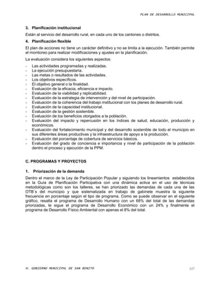 PLAN DE DESARROLLO MUNICIPAL



3. Planificación institucional
Están al servicio del desarrollo rural, en cada uno de los cantones o distritos.
4. Planificación flexible
El plan de acciones no tiene un carácter definitivo y no se limita a la ejecución. También permite
el monitoreo para realizar modificaciones y ajustes en la planificación.
La evaluación considera los siguientes aspectos:
-    Las actividades programadas y realizadas.
-    La ejecución presupuestaria.
-    Las metas o resultados de las actividades.
-    Los objetivos específicos.
-    El objetivo general o la finalidad.
-    Evaluación de la eficacia, eficiencia e impacto.
-    Evaluación de la viabilidad y replicabilidad.
-    Evaluación de la estrategia de intervención y del nivel de participación.
-    Evaluación de la coherencia del trabajo institucional con los planes de desarrollo rural.
-    Evaluación de la capacidad institucional.
-    Evaluación de la gestión sostenible.
-    Evaluación de los beneficios otorgados a la población.
-    Evaluación del impacto y repercusión en los índices de salud, educación, producción y
     económicos.
-    Evaluación del fortalecimiento municipal y del desarrollo sostenible de todo el municipio en
     sus diferentes áreas productivas y la infraestructura de apoyo a la producción.
-    Evaluación del porcentaje de cobertura de servicios básicos.
-    Evaluación del grado de conciencia e importancia y nivel de participación de la población
     dentro el proceso y ejecución de la PPM.


C. PROGRAMAS Y PROYECTOS

1.   Priorización de la demanda
Dentro el marco de la Ley de Participación Popular y siguiendo los lineamientos establecidos
en la Guía de Planificación Participativa con una dinámica activa en el uso de técnicas
metodológicas como son los talleres, se han priorizado las demandas de cada una de las
OTB`s del municipio y que sistematizada en trabajo de gabinete muestra la siguiente
frecuencia en porcentaje según el tipo de programa. Como se puede observar en el siguiente
gráfico, resalta el programa de Desarrollo Humano con un 68% del total de las demandas
priorizadas, le sigue el programa de Desarrollo Económico con un 24% y finalmente el
programa de Desarrollo Físico Ambiental con apenas el 8% del total.




H. GOBIERNO MUNICIPAL DE SAN BENITO                                                            117
 